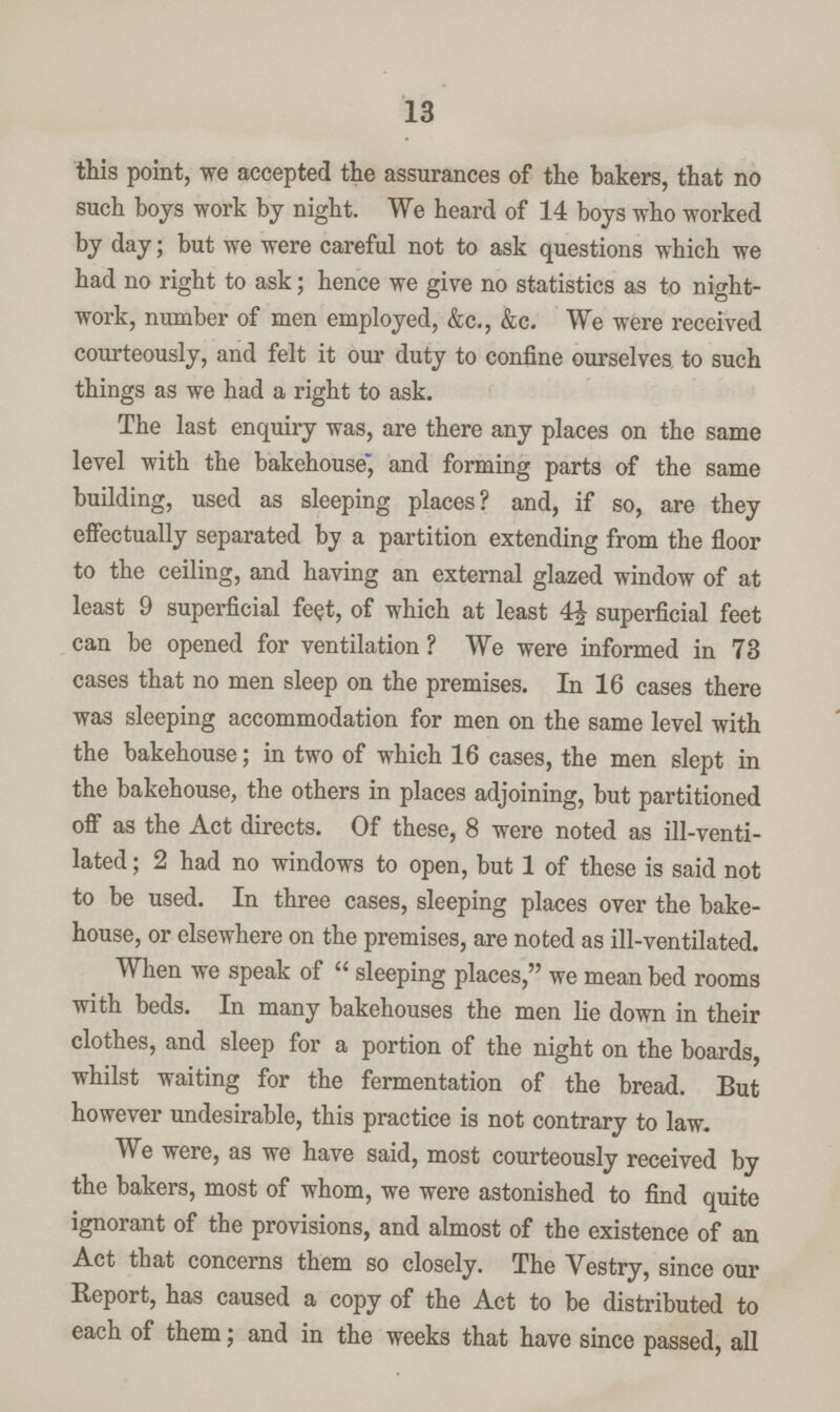 13 this point, we accepted the assurances of the bakers, that no such boys work by night. We heard of 14 boys who worked by day; but we were careful not to ask questions which we had no right to ask; hence we give no statistics as to night work, number of men employed, &c., &c. We were received courteously, and felt it our duty to confine ourselves to such things as we had a right to ask. The last enquiry was, are there any places on the same level with the bakehouse, and forming parts of the same building, used as sleeping places? and, if so, are they effectually separated by a partition extending from the floor to the ceiling, and having an external glazed window of at least 9 superficial feet, of which at least 4½ superficial feet can be opened for ventilation ? We were informed in 73 cases that no men sleep on the premises. In 16 cases there was sleeping accommodation for men on the same level with the bakehouse; in two of which 16 cases, the men slept in the bakehouse, the others in places adjoining, but partitioned off as the Act directs. Of these, 8 were noted as ill-venti lated ; 2 had no windows to open, but 1 of these is said not to be used. In three cases, sleeping places over the bake house, or elsewhere on the premises, are noted as ill-ventilated. When we speak of sleeping places, we mean bed rooms with beds. In many bakehouses the men lie down in their clothes, and sleep for a portion of the night on the boards, whilst waiting for the fermentation of the bread. But however undesirable, this practice is not contrary to law. We were, as we have said, most courteously received by the bakers, most of whom, we were astonished to find quite ignorant of the provisions, and almost of the existence of an Act that concerns them so closely. The Vestry, since our Report, has caused a copy of the Act to be distributed to each of them; and in the weeks that have since passed, all