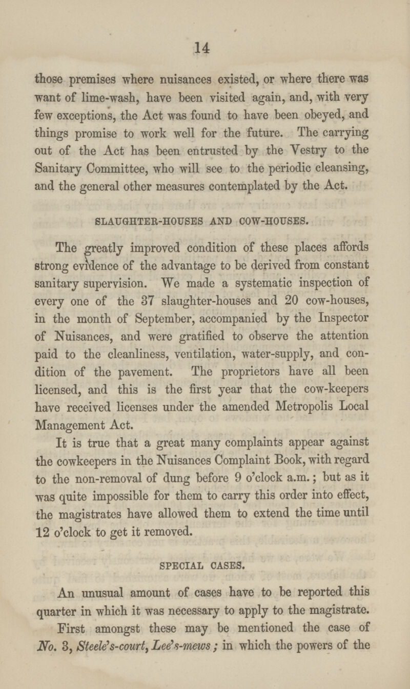 14 those premises where nuisances existed, or where there was want of lime-wash, have been visited again, and, with very few exceptions, the Act was found to have been obeyed, and things promise to work well for the future. The carrying out of the Act has been entrusted by the Vestry to the Sanitary Committee, who will see to the periodic cleansing, and the general other measures contemplated by the Act. slaughter-houses and cow-houses. The greatly improved condition of these places affords strong evidence of the advantage to be derived from constant sanitary supervision. We made a systematic inspection of every one of the 37 slaughter-houses and 20 cow-houses, in the month of September, accompanied by the Inspector of Nuisances, and were gratified to observe the attention paid to the cleanliness, ventilation, water-supply, and con dition of the pavement. The proprietors have all been licensed, and this is the first year that the cow-keepers have received licenses under the amended Metropolis Local Management Act. It is true that a great many complaints appear against the cowkeepers in the Nuisances Complaint Book, with regard to the non-removal of dung before 9 o'clock a.m.; but as it was quite impossible for them to carry this order into effect, the magistrates have allowed them to extend the time until 12 o'clock to get it removed. special cases. An unusual amount of cases have to be reported this quarter in which it was necessary to apply to the magistrate. First amongst these may be mentioned the case of No. 3, Steele's-court, Lee'-i-mews ; in which the powers of the