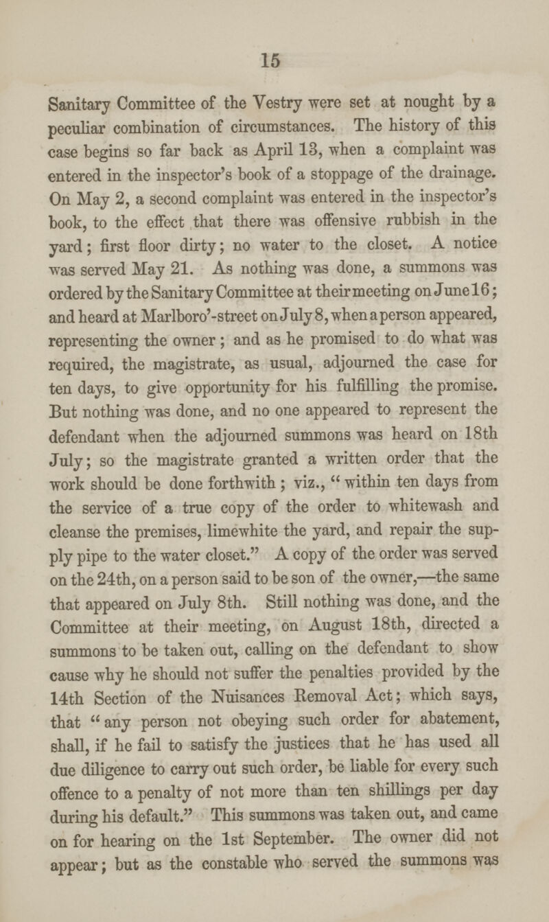 15 Sanitary Committee of the Vestry were set at nought by a peculiar combination of circumstances. The history of this case begins so far back as April 13, when a complaint was entered in the inspector's book of a stoppage of the drainage. On May 2, a second complaint was entered in the inspector's book, to the effect that there was offensive rubbish in the yard; first floor dirty; no water to the closet. A notice was served May 21. As nothing was done, a summons was ordered by the Sanitary Committee at their meeting on June 16; and heard at Marlboro'-street on July 8, when a person appeared, representing the owner ; and as he promised to do what was required, the magistrate, as usual, adjourned the case for ten days, to give opportunity for his fulfilling the promise. But nothing was done, and no one appeared to represent the defendant when the adjourned summons was heard on 18th July; so the magistrate granted a written order that the work should be done forthwith ; viz.,  within ten days from the service of a true copy of the order to whitewash and cleanse the premises, limewhite the yard, and repair the sup ply pipe to the water closet. A copy of the order was served on the 24th, on a person said to be son of the owner,—the same that appeared on July 8th. Still nothing was done, and the Committee at their meeting, on August 18th, directed a summons to be taken out, calling on the defendant to show cause why he should not suffer the penalties provided by the 14th Section of the Nuisances Removal Act; which says, that any person not obeying such order for abatement, shall, if he fail to satisfy the justices that he has used all due diligence to carry out such order, be liable for every such offence to a penalty of not more than ten shillings per day during his default. This summons was taken out, and came on for hearing on the 1st September. The owner did not appear; but as the constable who served the summons was