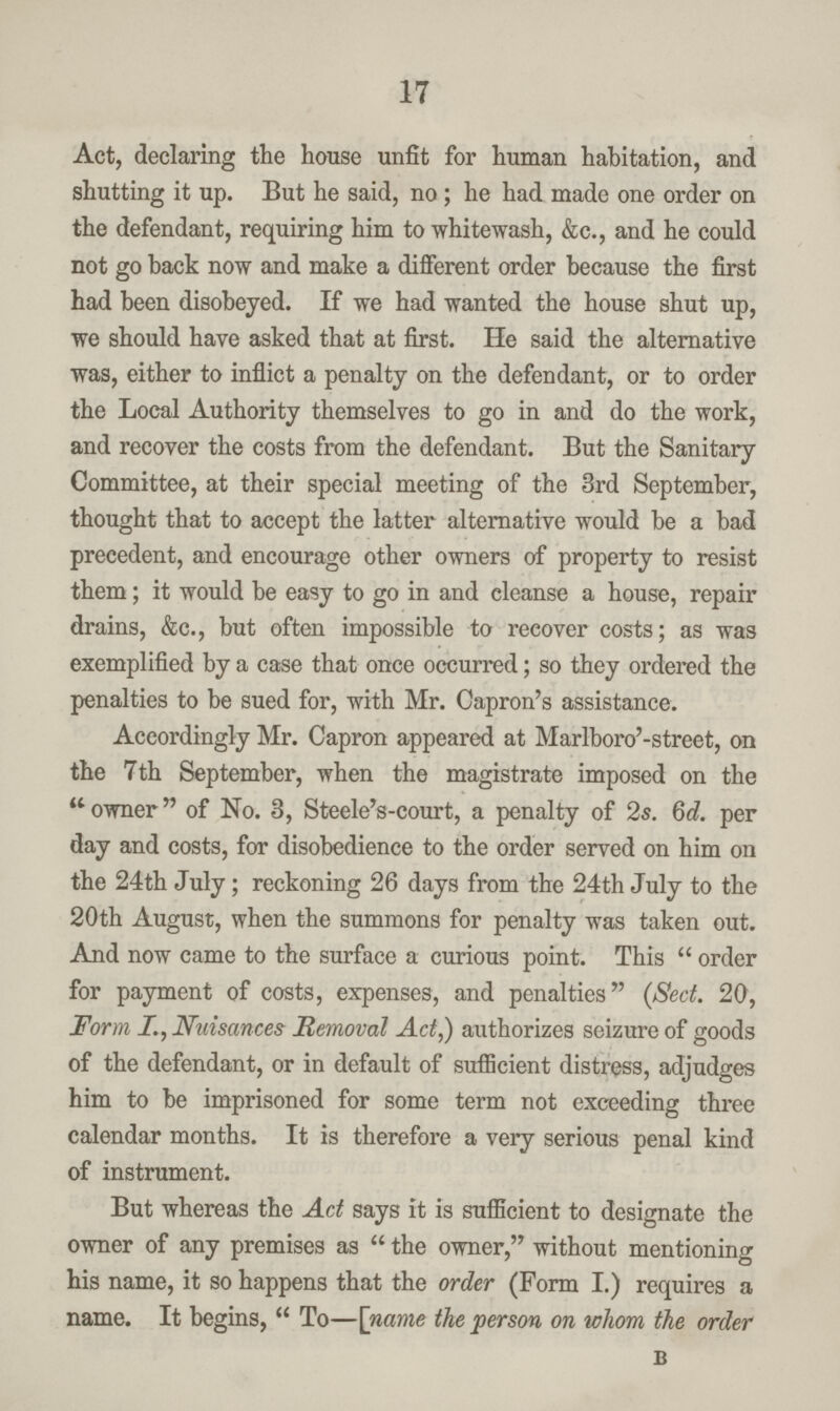 17 Act, declaring the house unfit for human habitation, and shutting it up. But he said, no; he had made one order on the defendant, requiring him to whitewash, &c., and he could not go back now and make a different order because the first had been disobeyed. If we had wanted the house shut up, we should have asked that at first. He said the alternative was, either to inflict a penalty on the defendant, or to order the Local Authority themselves to go in and do the work, and recover the costs from the defendant. But the Sanitary Committee, at their special meeting of the 3rd September, thought that to accept the latter alternative would be a bad precedent, and encourage other owners of property to resist them; it would be easy to go in and cleanse a house, repair drains, &c., but often impossible to recover costs; as was exemplified by a case that once occurred; so they ordered the penalties to be sued for, with Mr. Capron's assistance. Accordingly Mr. Capron appeared at Marlboro'-street, on the 7 th September, when the magistrate imposed on the owner of No. 3, Steele's-court, a penalty of 2s. 6d. per day and costs, for disobedience to the order served on him on the 24th July; reckoning 26 days from the 24th July to the 20th August, when the summons for penalty was taken out. And now came to the surface a curious point. This  order for payment of costs, expenses, and penalties (Sect. 20, Form I., Nuisances Removal Act,) authorizes seizure of goods of the defendant, or in default of sufficient distress, adjudges him to be imprisoned for some term not exceeding three calendar months. It is therefore a very serious penal kind of instrument. But whereas the Act says it is sufficient to designate the owner of any premises as  the owner, without mentioning his name, it so happens that the order (Form I.) requires a name. It begins,  To—[name the person on whom the order b