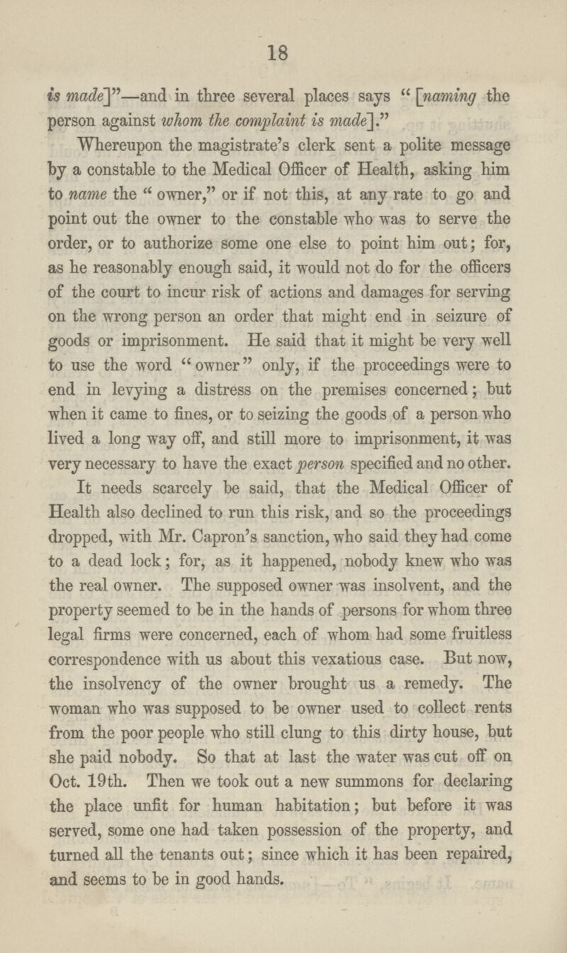 18 is made]n—and in three several places says [naming the person against whom the complaint is made']. Whereupon the magistrate's clerk sent a polite message by a constable to the Medical Officer of Health, asking him to name the owner, or if not this, at any rate to go and point out the owner to the constable who was to serve the order, or to authorize some one else to point him out; for, as he reasonably enough said, it would not do for the officers of the court to incur risk of actions and damages for serving on the wrong person an order that might end in seizure of goods or imprisonment. He said that it might be very well to use the word owner only, if the proceedings were to end in levying a distress on the premises concerned; but when it came to fines, or to seizing the goods of a person who lived a long way off, and still more to imprisonment, it was very necessary to have the exact person specified and no other. It needs scarcely be said, that the Medical Officer of Health also declined to run this risk, and so the proceedings dropped, with Mr. Capron's sanction, who said they had come to a dead lock; for, as it happened, nobody knew who was the real owner. The supposed owner was insolvent, and the property seemed to be in the hands of persons for whom three legal firms were concerned, each of whom had some fruitless correspondence with us about this vexatious case. But now, the insolvency of the owner brought us a remedy. The woman who was supposed to be owner used to collect rents from the poor people who still clung to this dirty house, but she paid nobody. So that at last the water was cut off on Oct. 19th. Then we took out a new summons for declaring the place unfit for human habitation; but before it was served, some one had taken possession of the property, and turned all the tenants out; since which it has been repaired, and seems to be in good hands.