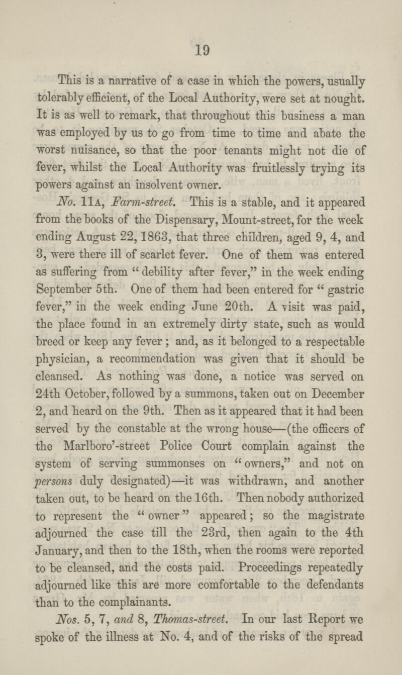 19 This is a narrative of a ease in which the powers, usually tolerably efficient, of the Local Authority, were set at nought. It is as well to remark, that throughout this business a man was employed by us to go from time to time and abate the worst nuisance, so that the poor tenants might not die of fever, whilst the Local Authority was fruitlessly trying its powers against an insolvent owner. No. 11a, Farm-street. This is a stable, and it appeared from the books of the Dispensary, Mount-street, for the week ending August 22,1863, that three children, aged 9, 4, and 3, were there ill of scarlet fever. One of them was entered as suffering from debility after fever, in the week ending September 5th. One of them had been entered for gastric fever, in the week ending June 20th. A visit was paid, the place found in an extremely dirty state, such as would breed or keep any fever; and, as it belonged to a respectable physician, a recommendation was given that it should be cleansed. As nothing was done, a notice was served on 24th October, followed by a summons, taken out on December 2, and heard on the 9th. Then as it appeared that it had been served by the constable at the wrong house—(the officers of the Marlboro'-street Police Court complain against the system of serving summonses on owners, and not on persons duly designated)—it was withdrawn, and another taken out, to be heard on the 16th. Then nobody authorized to represent the owner appeared; so the magistrate adjourned the case till the 23rd, then again to the 4th January, and then to the 18th, when the rooms were reported to be cleansed, and the costs paid. Proceedings repeatedly adjourned like this are more comfortable to the defendants than to the complainants. Nos. 5, 7, and 8, Thomas-street. In our last Report we spoke of the illness at No. 4, and of the risks of the spread