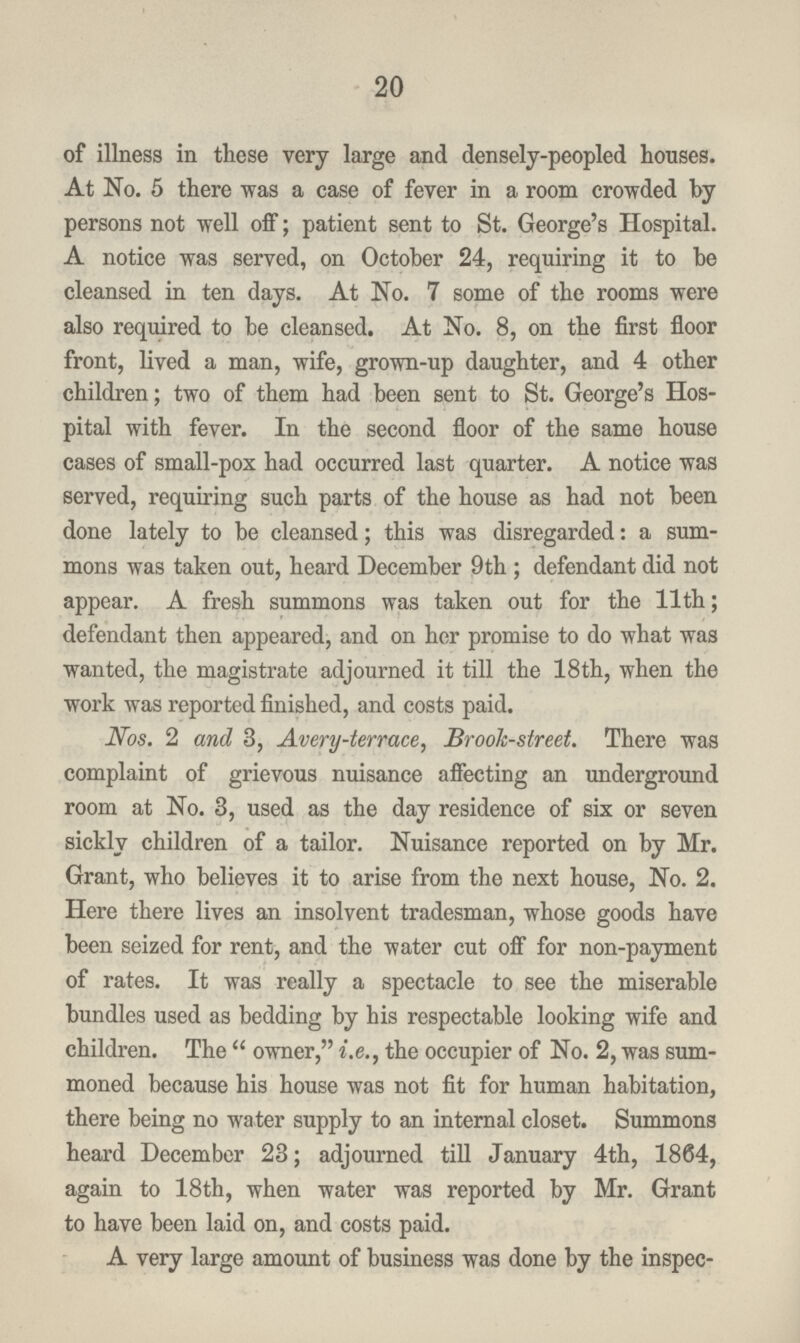 20 of illness in these very large and densely-peopled houses. At No. 5 there was a case of fever in a room crowded by persons not well off; patient sent to St. George's Hospital. A notice was served, on October 24, requiring it to be cleansed in ten days. At No. 7 some of the rooms were also required to be cleansed. At No. 8, on the first floor front, lived a man, wife, grown-up daughter, and 4 other children; two of them had been sent to St. George's Hos pital with fever. In the second floor of the same house cases of small-pox had occurred last quarter. A notice was served, requiring such parts of the house as had not been done lately to be cleansed; this was disregarded: a sum mons was taken out, heard December 9th ; defendant did not appear. A fresh summons was taken out for the 11th; defendant then appeared, and on her promise to do what was wanted, the magistrate adjourned it till the 18th, when the work was reported finished, and costs paid. Nos. 2 and 3, Avery-terrace, Brook-street. There was complaint of grievous nuisance affecting an underground room at No. 3, used as the day residence of six or seven sickly children of a tailor. Nuisance reported on by Mr. Grant, who believes it to arise from the next house, No. 2. Here there lives an insolvent tradesman, whose goods have been seized for rent, and the water cut off for non-payment of rates. It was really a spectacle to see the miserable bundles used as bedding by his respectable looking wife and children. The  owner, i.e., the occupier of No. 2, was sum moned because his house was not fit for human habitation, there being no water supply to an internal closet. Summons heard December 23; adjourned till January 4th, 1864, again to 18th, when water was reported by Mr. Grant to have been laid on, and costs paid. A very large amount of business was done by the inspec¬