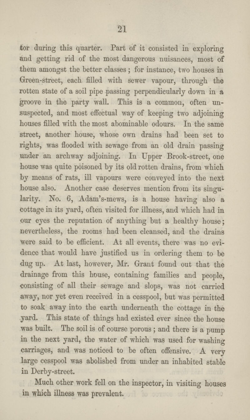21 tor during this quarter. Part of it consisted in exploring and getting rid of the most dangerous nuisances, most of them amongst the better classes; for instance, two houses in Green-street, each filled with sewer vapour, through the rotten state of a soil pipe passing perpendicularly down in a groove in the party wall. This is a common, often un suspected, and most effectual way of keeping two adjoining houses filled with the most abominable odours. In the same street, another house, whose own drains had been set to rights, was flooded with sewage from an old drain passing under an archway adjoining. In Upper Brook-street, one house was quite poisoned by its old rotten drains, from which by means of rats, ill vapours were conveyed into the next house also. Another case deserves mention from its singu larity. No. 6, Adam's-mews, is a house having also a cottage in its yard, often visited for illness, and which had in our eyes the reputation of anything but a healthy house; nevertheless, the rooms had been cleansed, and the drains were said to be efficient. At all events, there was no evi dence that would have justified us in ordering them to be dug up. At last, however, Mr. Grant found out that the drainage from this house, containing families and people, consisting of all their sewage and slops, was not carried away, nor yet even received in a cesspool, but was permitted to soak away into the earth underneath the cottage in the yard. This state of things had existed ever since the house was built. The soil is of course porous; and there is a pump in the next yard, the water of which was used for washing carriages, and was noticed to be often offensive. A very large cesspool was abolished from under an inhabited stable in Derby-street. Much other work fell on the inspector, in visiting houses in which illness was prevalent.