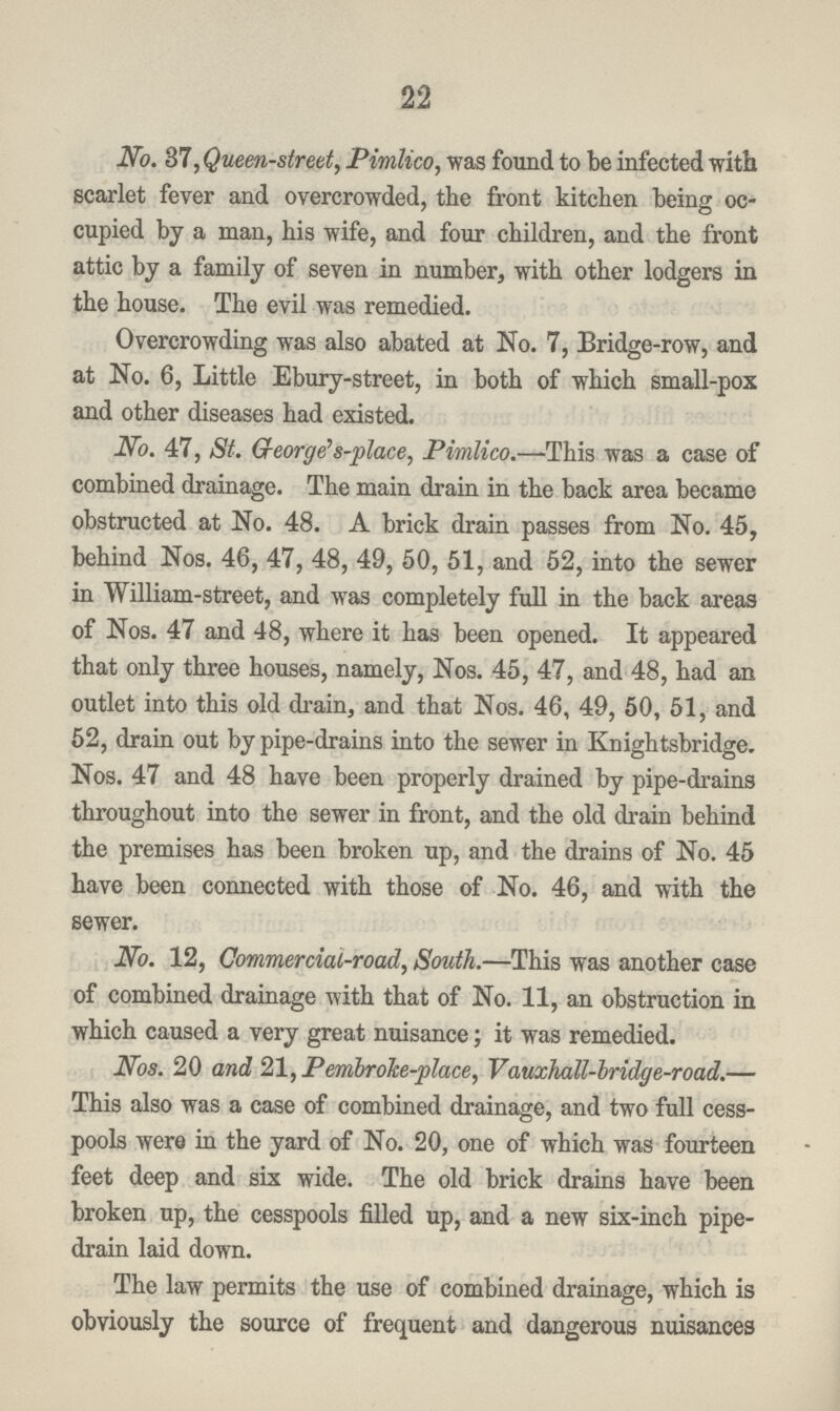 22 No. 37, Queen-street, Pimlico, was found to be infected with scarlet fever and overcrowded, the front kitchen being oc cupied by a man, his wife, and four children, and the front attic by a family of seven in number, with other lodgers in the house. The evil was remedied. Overcrowding was also abated at No. 7, Bridge-row, and at No. 6, Little Ebury-street, in both of which small-pox and other diseases had existed. No. 47, St. George's-place, Pimlico.—This was a case of combined drainage. The main drain in the back area became obstructed at No. 48. A brick drain passes from No. 45, behind Nos. 46, 47, 48, 49, 50, 51, and 52, into the sewer in William-street, and was completely full in the back areas of Nos. 47 and 48, where it has been opened. It appeared that only three houses, namely, Nos. 45, 47, and 48, had an outlet into this old drain, and that Nos. 46, 49, 50, 51, and 52, drain out by pipe-drains into the sewer in Knightsbridge. Nos. 47 and 48 have been properly drained by pipe-drains throughout into the sewer in front, and the old drain behind the premises has been broken up, and the drains of No. 45 have been connected with those of No. 46, and with the sewer. No. 12, Commercial-road, South.—This was another case of combined drainage with that of No. 11, an obstruction in which caused a very great nuisance; it was remedied. Nos. 20 and 21, Pembroke-place, Vauxhall-bridge-road.— This also was a case of combined drainage, and two full cess pools were in the yard of No. 20, one of which was fourteen feet deep and six wide. The old brick drains have been broken up, the cesspools filled up, and a new six-inch pipe drain laid down. The law permits the use of combined drainage, which is obviously the source of frequent and dangerous nuisances