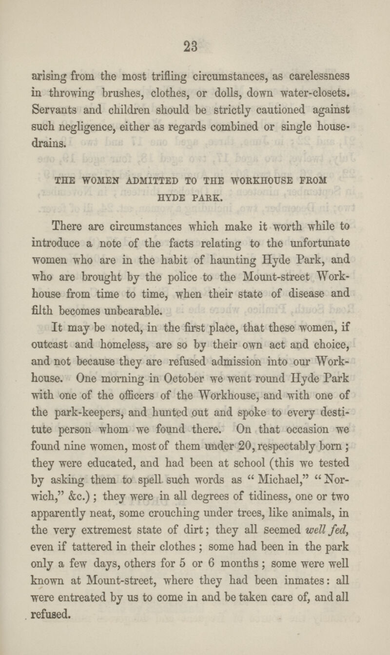 23 arising from the most trifling circumstances, as carelessness in throwing brushes, clothes, or dolls, down water-closets. Servants and children should be strictly cautioned against such negligence, either as regards combined or single house drains. the women admitted to the workhouse from hyde park. There are circumstances which make it worth while to introduce a note of the facts relating to the unfortunate women who are in the habit of haunting Hyde Park, and who are brought by the police to the Mount-street Work house from time to time, when their state of disease and filth becomes unbearable. It may be noted, in the first place, that these women, if outcast and homeless, are so by their own act and choice, and not because they are refused admission into our Work house. One morning in October we went round Hyde Park with one of the officers of the Workhouse, and with one of the park-keepers, and hunted out and spoke to every desti tute person whom we found there. On that occasion we found nine women, most of them under 20, respectably born ; they were educated, and had been at school (this we tested by asking them to spell, such words as  Michael,  Nor wich, &c.); they were in all degrees of tidiness, one or two apparently neat, some crouching under trees, like animals, in the very extremest state of dirt; they all seemed well fed, even if tattered in their clothes ; some had been in the park only a few days, others for 5 or 6 months; some were well known at Mount-street, where they had been inmates: all were entreated by us to come in and be taken care of, and all refused.