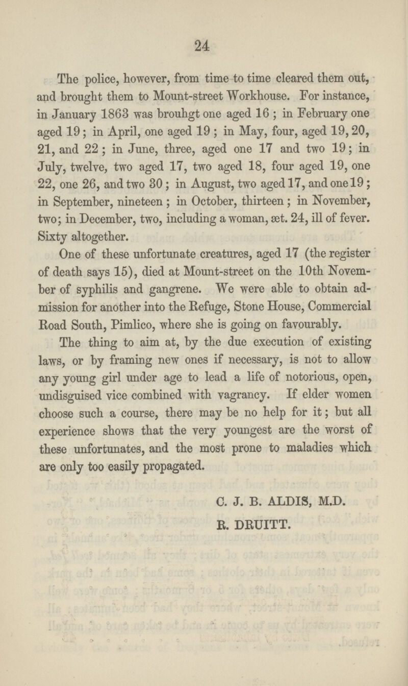 24 The police, however, from time to time cleared them out, and brought them to Mount-street Workhouse. For instance, in January 1863 was brouhgt one aged 16; in February one aged 19; in April, one aged 19 ; in May, four, aged 19,20, 21, and 22 ; in June, three, aged one 17 and two 19; in July, twelve, two aged 17, two aged 18, four aged 19, one 22, one 26, and two 30; in August, two aged 17, and one 19; in September, nineteen; in October, thirteen; in November, two; in December, two, including a woman, set. 24, ill of fever. Sixty altogether. One of these unfortunate creatures, aged 17 (the register of death says 15), died at Mount-street on the 10th Novem ber of syphilis and gangrene. We were able to obtain ad mission for another into the Refuge, Stone House, Commercial Road South, Pimlico, where she is going on favourably. The thing to aim at, by the due execution of existing laws, or by framing new ones if necessary, is not to allow any young girl under age to lead a life of notorious, open, undisguised vice combined with vagrancy. If elder women choose such a course, there may be no help for it; but all experience shows that the very youngest are the worst of these unfortunates, and the most prone to maladies which are only too easily propagated. C. J. B. ALDIS, M.D. R. DRUITT.