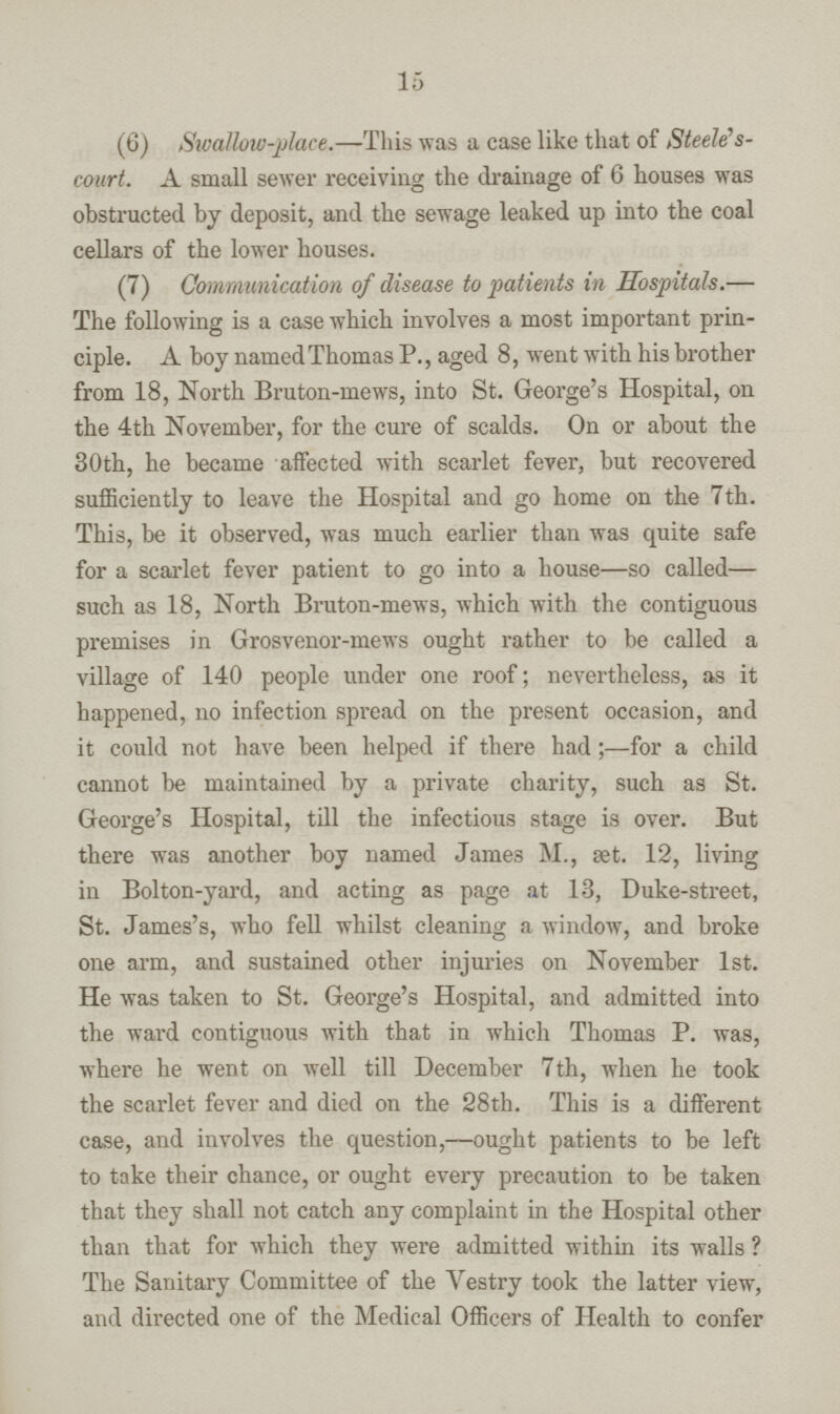 15 (6) Swat low-place.—This was a case like that of Steele's court. A small sewer receiving the drainage of 6 houses was obstructed by deposit, and the sewage leaked up into the coal cellars of the lower houses. (7) Communication of disease to patients in Hospitals.— The following is a case which involves a most important prin ciple. A boy named Thomas P., aged 8, went with his brother from 18, North Bruton-mews, into St. George's Hospital, on the 4th November, for the cure of scalds. On or about the 30th, he became affected with scarlet fever, but recovered sufficiently to leave the Hospital and go home on the 7th. This, be it observed, was much earlier than was quite safe for a scarlet fever patient to go into a house—so called— such as 18, North Bruton-mews, which with the contiguous premises in Grosvenor-mews ought rather to be called a village of 140 people under one roof; nevertheless, as it happened, no infection spread on the present occasion, and it could not have been helped if there had;—for a child cannot be maintained by a private charity, such as St. George's Hospital, till the infectious stage is over. But there was another boy named James M., set. 12, living in Bolton-yard, and acting as page at 13, Duke-street, St. James's, who fell whilst cleaning a window, and broke one arm, and sustained other injuries on November 1st. He was taken to St. George's Hospital, and admitted into the ward contiguous with that in which Thomas P. was, where he went on well till December 7th, when he took the scarlet fever and died on the 28th. This is a different case, and involves the question,—ought patients to be left to take their chance, or ought every precaution to be taken that they shall not catch any complaint in the Hospital other than that for which they were admitted within its walls? The Sanitary Committee of the Yestry took the latter view, and directed one of the Medical Officers of Health to confer