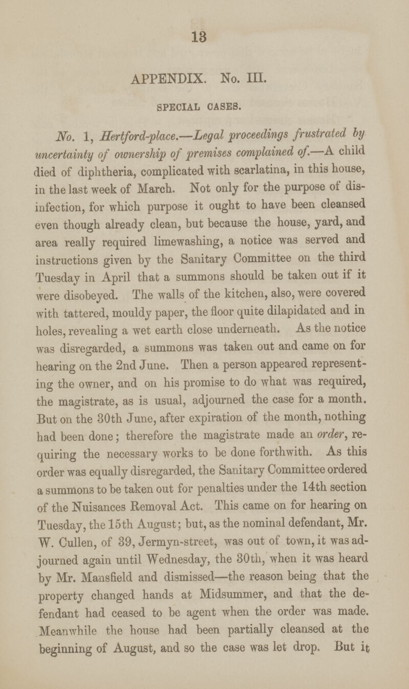 18 APPENDIX. No. III. special cases. No. 1, Hertford-place.—Legal proceedings frustrated by uncertainty of ownership of premises complained of.—A child died of diphtheria, complicated with scarlatina, in this house, in the last week of March. Not only for the purpose of dis infection, for which purpose it ought to have been cleansed even though already clean, but because the house, yard, and area really required limewashing, a notice was served and instructions given by the Sanitary Committee on the third Tuesday in April that a summons should be taken out if it were disobeyed. The walls of the kitchen, also, were covered with tattered, mouldy paper, the floor quite dilapidated and in holes, revealing a wet earth close underneath. As the notice was disregarded, a summons was taken out and came on for hearing on the 2nd June. Then a person appeared represent ing the owner, and on his promise to do what was required, the magistrate, as is usual, adjourned the case for a month. But on the 30th June, after expiration of the month, nothing had been done; therefore the magistrate made an order, re quiring the necessary works to be done forthwith. As this order was equally disregarded, the Sanitary Committee ordered a summons to be taken out for penalties under the 14th section of the Nuisances Removal Act. This came on for hearing on Tuesday, the 15th August; but, as the nominal defendant, Mr. W. Cullen, of 39, Jermyn-street, was out of town, it was ad journed again until Wednesday, the 30th, when it was heard by Mr. Mansfield and dismissed—the reason being that the property changed hands at Midsummer, and that the de fendant had ceased to be agent when the order was made. Meanwhile the house had been partially cleansed at the beginning of August, and so the case was let drop. But it