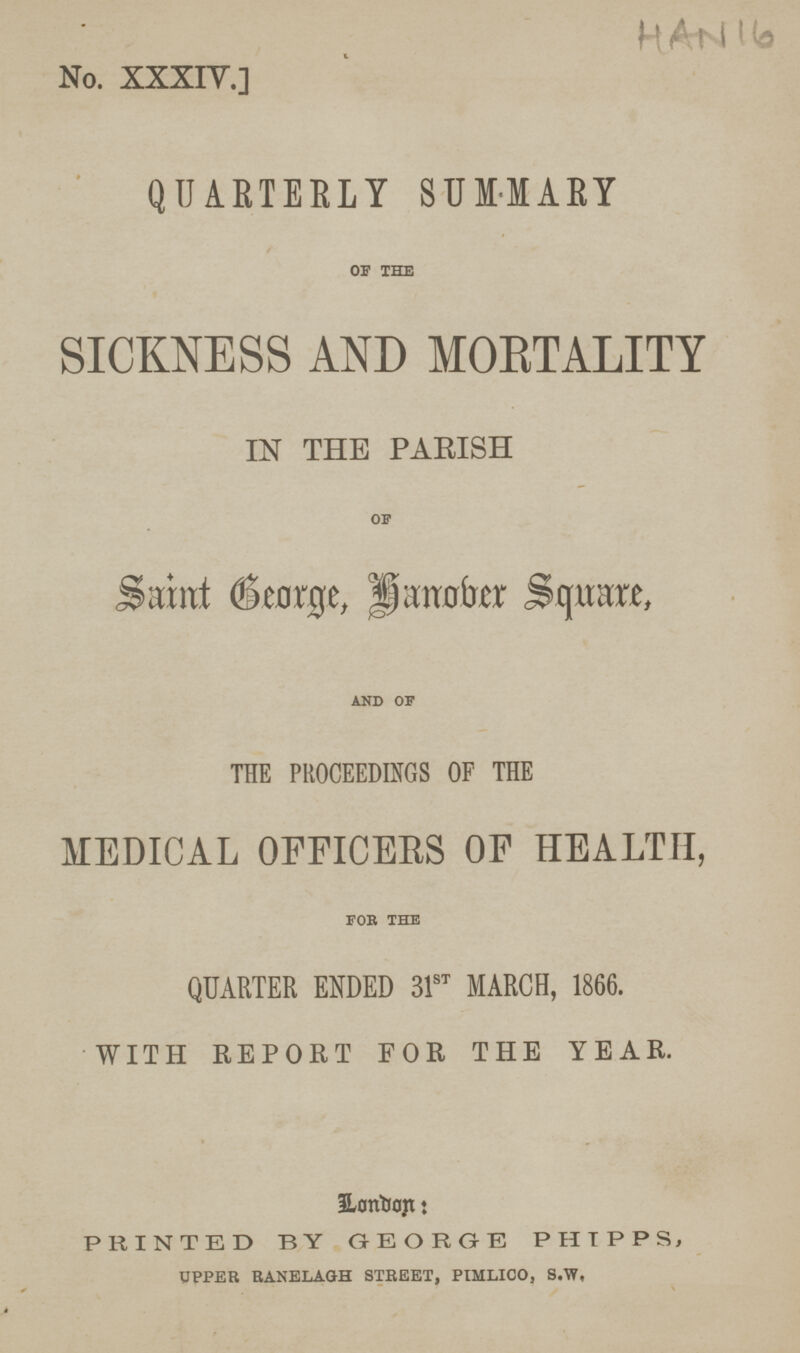 No. XXXIV.] HA-N16 QUARTERLY SUMMARY of the SICKNESS AND MORTALITY IN THE PARISH of Saint George, hanober Square, and of THE PROCEEDINGS OF THE MEDICAL OFFICERS OF HEALTH, for the QUARTER ENDED 31st MARCH, 1866. WITH REPORT FOR THE YEAR. honbor: PRINTED BY GEORGE PHIPPS, UPPER RANELAGH STREET, PIMLICO, S.W.