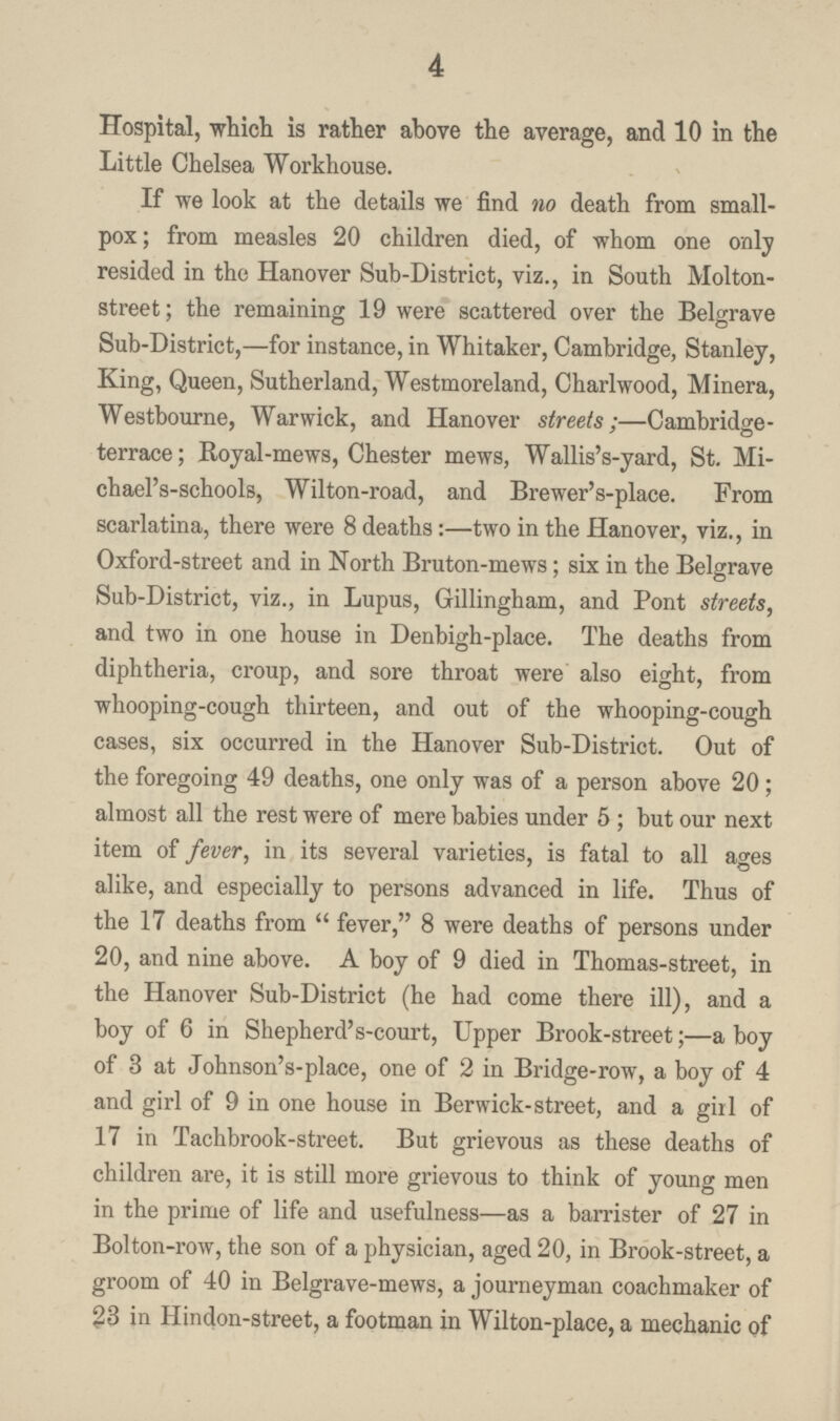 4 Hospital, which is rather above the average, and 10 in the Little Chelsea Workhouse. If we look at the details we find no death from small pox; from measles 20 children died, of whom one only resided in the Hanover Sub-District, viz., in South Molton street; the remaining 19 were scattered over the Belgrave Sub-District,—for instance, in Whitaker, Cambridge, Stanley, King, Queen, Sutherland, Westmoreland, Charlwood, Minera, Westbourne, Warwick, and Hanover streets;—Cambridge terrace; Royal-mews, Chester mews, Wallis's-yard, St. Mi chael's-schools, Wilton-road, and Brewer's-place. From scarlatina, there were 8 deaths:—two in the Hanover, viz., in Oxford-street and in North Bruton-mews; six in the Belgrave Sub-District, viz., in Lupus, Gillingham, and Pont streets, and two in one house in Denbigh-place. The deaths from diphtheria, croup, and sore throat were also eight, from whooping-cough thirteen, and out of the whooping-cough cases, six occurred in the Hanover Sub-District. Out of the foregoing 49 deaths, one only was of a person above 20; almost all the rest were of mere babies under 5 ; but our next item of fever, in its several varieties, is fatal to all ages alike, and especially to persons advanced in life. Thus of the 17 deaths from fever, 8 were deaths of persons under 20, and nine above. A boy of 9 died in Thomas-street, in the Hanover Sub-District (he had come there ill), and a boy of 6 in Shepherd's-court, Upper Brook-street;—a boy of 3 at Johnson's-place, one of 2 in Bridge-row, a boy of 4 and girl of 9 in one house in Berwick-street, and a girl of 17 in Tachbrook-street. But grievous as these deaths of children are, it is still more grievous to think of young men in the prime of life and usefulness—as a barrister of 27 in Bolton-row, the son of a physician, aged 20, in Brook-street, a groom of 40 in Belgrave-mews, a journeyman coachmaker of 23 in Hindon-street, a footman in Wilton-place, a mechanic of