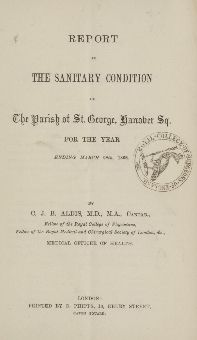 REPORT ON THE SANITARY CONDITION OF The Parish of St. George, Hanober Sq. FOR THE YEAR ENDING MARCH 28th, 1868 by C. J. B. ALDIS, M.D., M.A, Cantab,, Fellow of the Royal College of Physicians, Fellow of the Royal Medical and Chirurgical Society of London, &c., medical officer of health, LONDON: printed by g. phipps, 16, ebury street, EATON SQUARE.