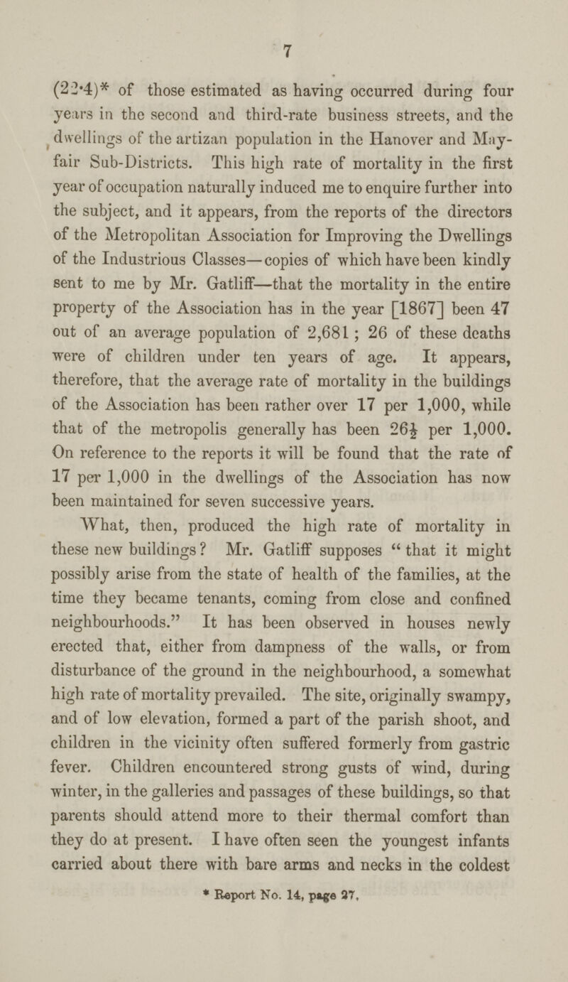 7 (22.4)* of those estimated as having occurred during four years in the second and third-rate business streets, and the dwellings of the artizan population in the Hanover and May fair Sub-Districts. This high rate of mortality in the first year of occupation naturally induced me to enquire further into the subject, and it appears, from the reports of the directors of the Metropolitan Association for Improving the Dwellings of the Industrious Classes—copies of which have been kindly sent to me by Mr. Gatliff—that the mortality in the entire property of the Association has in the year [1867] been 47 out of an average population of 2,681; 26 of these deaths were of children under ten years of age. It appears, therefore, that the average rate of mortality in the buildings of the Association has been rather over 17 per 1,000, while that of the metropolis generally has been 26½ per 1,000. On reference to the reports it will be found that the rate of 17 per 1,000 in the dwellings of the Association has now been maintained for seven successive years. What, then, produced the high rate of mortality in these new buildings ? Mr. Gatliff supposes that it might possibly arise from the state of health of the families, at the time they became tenants, coming from close and confined neighbourhoods. It has been observed in houses newly erected that, either from dampness of the walls, or from disturbance of the ground in the neighbourhood, a somewhat high rate of mortality prevailed. The site, originally swampy, and of low elevation, formed a part of the parish shoot, and children in the vicinity often suffered formerly from gastric fever. Children encountered strong gusts of wind, during winter, in the galleries and passages of these buildings, so that parents should attend more to their thermal comfort than they do at present. I have often seen the youngest infants carried about there with bare arms and necks in the coldest * Report No. 14, page 27,