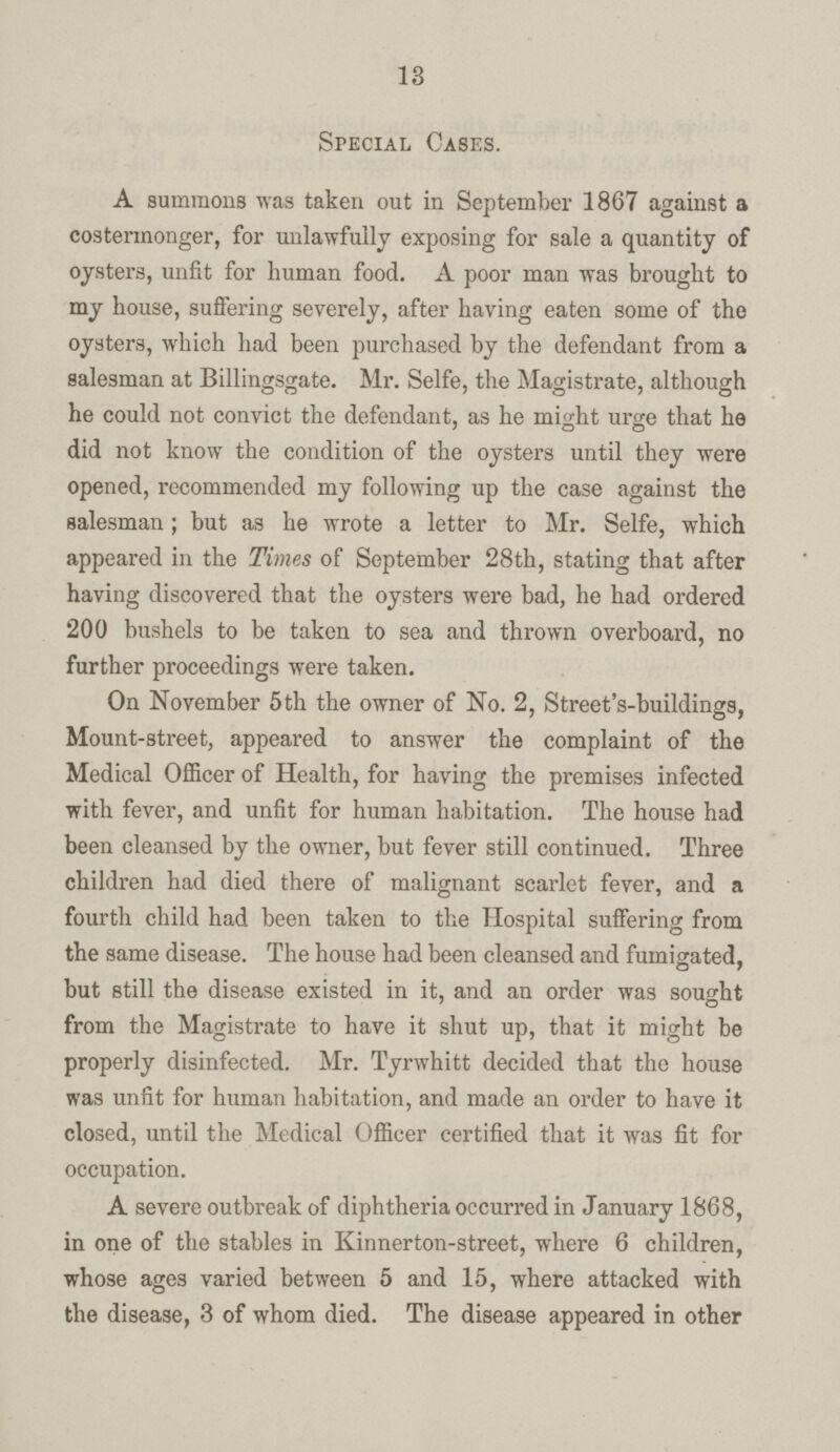 13 Special Cases. A summons was taken out in September 1867 against a costermonger, for unlawfully exposing for sale a quantity of oysters, unfit for human food. A poor man was brought to my house, suffering severely, after having eaten some of the oysters, which had been purchased by the defendant from a salesman at Billingsgate. Mr. Selfe, the Magistrate, although he could not convict the defendant, as he might urge that he did not know the condition of the oysters until they were opened, recommended my following up the case against the salesman; but as he wrote a letter to Mr. Selfe, which appeared in the Times of September 28th, stating that after having discovered that the oysters were bad, he had ordered '200 bushels to be taken to sea and thrown overboard, no further proceedings were taken. On November 5th the owner of No. 2, Street's-buildings, Mount-street, appeared to answer the complaint of the Medical Officer of Health, for having the premises infected with fever, and unfit for human habitation. The house had been cleansed by the owner, but fever still continued. Three children had died there of malignant scarlet fever, and a fourth child had been taken to the Hospital suffering from the same disease. The house had been cleansed and fumigated, but still the disease existed in it, and an order was sought from the Magistrate to have it shut up, that it might be properly disinfected. Mr. Tyrwhitt decided that the house was unfit for human habitation, and made an order to have it closed, until the Medical Officer certified that it was fit for occupation. A severe outbreak of diphtheria occurred in January 1868, in one of the stables in Kinnerton-street, where 6 children, whose ages varied between 5 and 15, where attacked with the disease, 3 of whom died. The disease appeared in other