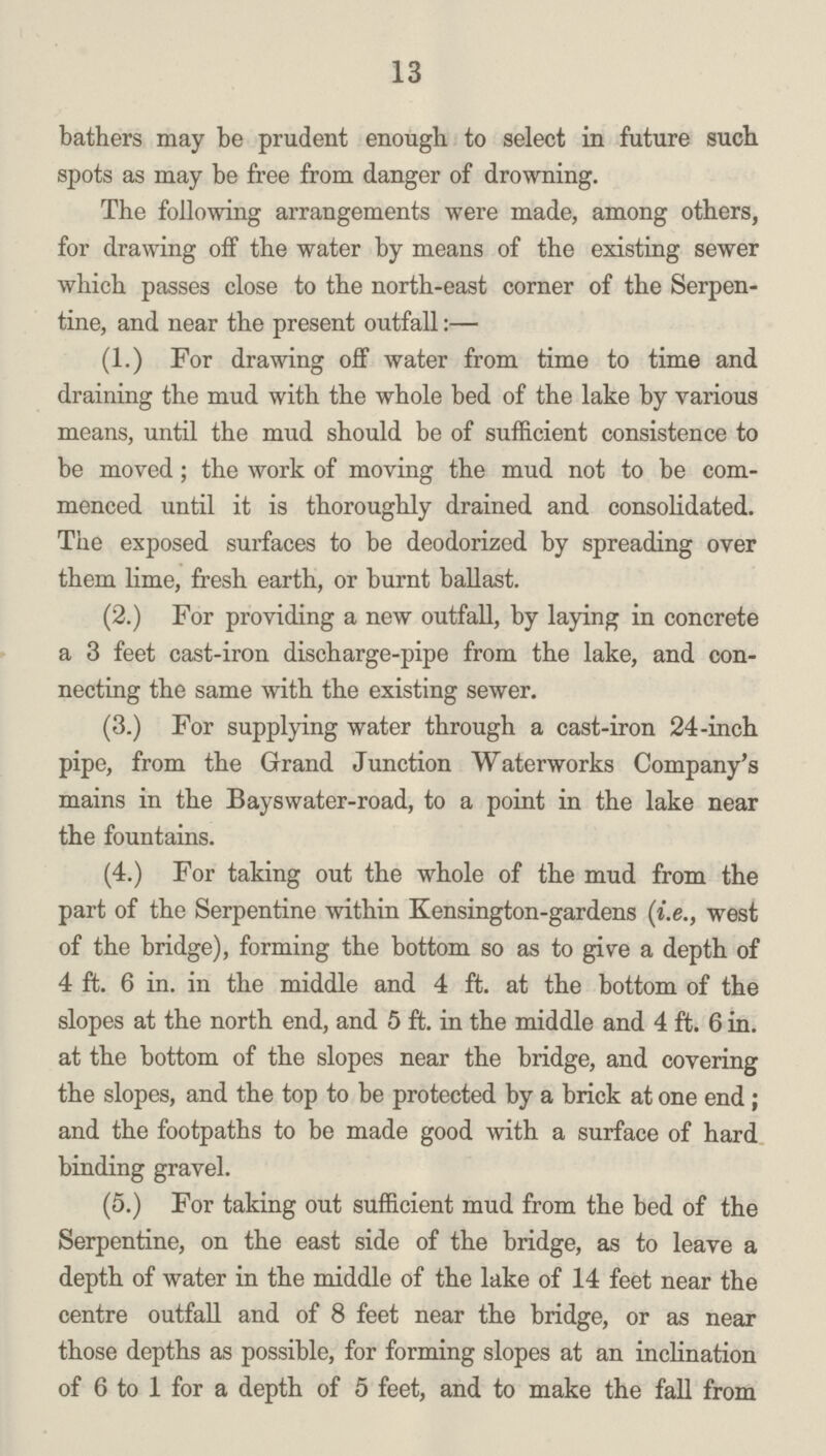 13 bathers may be prudent enough to select in future such spots as may be free from danger of drowning. The following arrangements were made, among others, for drawing off the water by means of the existing sewer which passes close to the north-east corner of the Serpen tine, and near the present outfall:— (1.) For drawing off water from time to time and draining the mud with the whole bed of the lake by various means, until the mud should be of sufficient consistence to be moved; the work of moving the mud not to be com menced until it is thoroughly drained and consolidated. The exposed surfaces to be deodorized by spreading over them lime, fresh earth, or burnt ballast. (2.) For providing a new outfall, by laying in concrete a 3 feet cast-iron discharge-pipe from the lake, and con necting the same with the existing sewer. (3.) For supplying water through a cast-iron 24-inch pipe, from the Grand Junction Waterworks Company's mains in the Bayswater-road, to a point in the lake near the fountains. (4.) For taking out the whole of the mud from the part of the Serpentine within Kensington-gardens (i.e., west of the bridge), forming the bottom so as to give a depth of 4 ft. 6 in. in the middle and 4 ft. at the bottom of the slopes at the north end, and 5 ft. in the middle and 4 ft. 6 in. at the bottom of the slopes near the bridge, and covering the slopes, and the top to be protected by a brick at one end; and the footpaths to be made good with a surface of hard binding gravel. (5.) For taking out sufficient mud from the bed of the Serpentine, on the east side of the bridge, as to leave a depth of water in the middle of the lake of 14 feet near the centre outfall and of 8 feet near the bridge, or as near those depths as possible, for forming slopes at an inclination of 6 to 1 for a depth of 5 feet, and to make the fall from