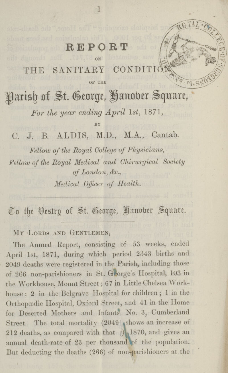 1 REPORT 0N THE SANITARY CONDITION OF THE Parish of St George, Hanober Square, For the year ending April lst, 1871, BY C. J. B. ALDIS, M.D., M.A., Cantab. Fellow of the Royal College of Physicians, Fellow of the Royal Medical and Chirurgical Society of London, &c., Medical Officer of Health. (To the 11 Vestry of St. George, Hanober Square. My Lords and Gentlemen, The Annual Report, consisting of 53 weeks, ended April 1st, 1871, during which period 2343 births and 2049 deaths were registered in the Parish, including those of 266 non-parishioners in St. George's Hospital, 103 in the Workhouse, Mount Street; 67 in Little Chelsea Work house; 2 in the Belgrave Hospital for children; 1 in the Orthopœdic Hospital, Oxford Street, and 41 in the Home for Deserted Mothers and Infant?, No. 3, Cumberland Street. The total mortality (2049 shows an increase of 212 deaths, as compared with that) 1870, and gives an annual death-rate of 23 per thousand of the population. But deducting the deaths (266) of non-parishioners at the