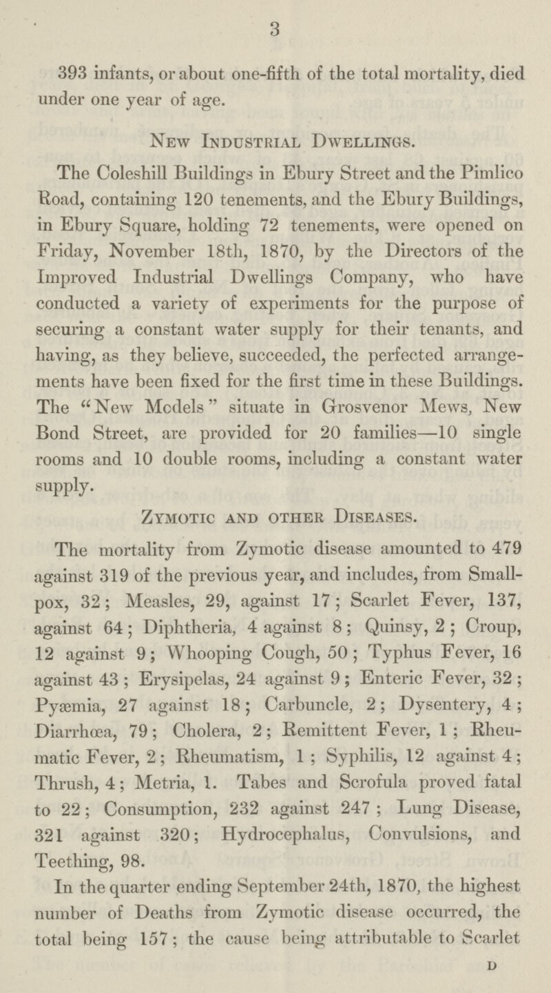 3 393 infants, or about one-fifth of the total mortality, died under one year of age. New Industrial Dwellings. The Coleshill Buildings in Ebury Street and the Pimlico Road, containing 120 tenements, and the Ebury Buildings, in Ebury Square, holding 72 tenements, were opened on Friday, November 18th, 1870, by the Directors of the Improved Industrial Dwellings Company, who have conducted a variety of experiments for the purpose of securing a constant water supply for their tenants, and having, as they believe, succeeded, the perfected arrange ments have been fixed for the first time in these Buildings. The New Models situate in Grosvenor Mews, New Bond Street, are provided for 20 families—10 single rooms and 10 double rooms, including a constant water supply. Zymotic and other Diseases. The mortality from Zymotic disease amounted to 479 against 319 of the previous year, and includes, from Small pox, 32; Measles, 29, against 17; Scarlet Fever, 137, against 64; Diphtheria, 4 against 8; Quinsy, 2; Croup, 12 against 9; Whooping Cough, 50; Typhus Fever, 16 against 43; Erysipelas, 24 against 9; Enteric Fever, 32; Pyasmia, 27 against 18; Carbuncle, 2; Dysentery, 4; Diarrhœa, 79; Cholera, 2; Remittent Fever, 1; Rheu matic Fever, 2; Rheumatism, 1; Syphilis, 12 against 4; Thrush, 4; Metria, 1. Tabes and Scrofula proved fatal to 22; Consumption, 232 against 247; Lung Disease, 321 against 320; Hydrocephalus, Convulsions, and Teething, 98. In the quarter ending September 24th, 1870, the highest number of Deaths from Zymotic disease occurred, the total being 157; the cause being attributable to Scarlet D