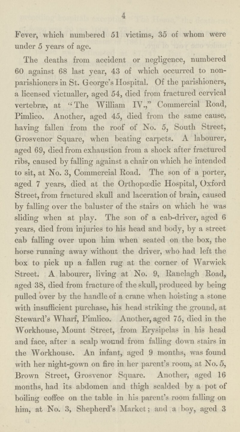 4 Fever, which numbered 51 victims, 35 of whom were under 5 years of age. The deaths from accident or negligence, numbered 60 against 68 last year, 43 of which occurred to non parishioners in St. George's Hospital. Of the parishioners, a licensed victualler, aged 54, died from fractured cervical vertebras, at The William IV., Commercial Road, Pimlico. Another, aged 45, died from the same cause, having fallen from the roof of No. 5, South Street, Grosvenor Square, when beating carpets. A labourer, aged 69, died from exhaustion from a shock after fractured ribs, caused by falling against a chair on which he intended to sit, at No. 3, Commercial Road. The son of a porter, aged 7 years, died at the Orthopaedic Hospital, Oxford Street, from fractured skull and laceration of brain, caused by falling over the baluster of the stairs on which he was sliding when at play. The son of a cab-driver, aged 6 years, died from injuries to his head and body, by a street cab falling over upon him when seated on the box, the horse running away without the driver, who had left the box to pick up a fallen rug at the corner of Warwick Street. A labourer, living at No. 9, Ranelagh Road, aged 38, died from fracture of the skull, produced by being pulled over by the handle of a crane when hoisting a stone with insufficient purchase, his head striking the ground, at Steward's Wharf, Pimlico. Another, aged 75, died in the Workhouse, Mount Street, from Erysipelas in his head and face, after a scalp wound from falling down stairs in the Workhouse. An infant, aged 9 months, was found with her night-gown on fire in her parent's room, at No. 5, Brown Street, Grosvenor Square. Another, aged 16 months, had its abdomen and thigh scalded by a pot of boiling coffee on the table in his parent's room falling on him, at No. 3, Shepherd's Market; and a boy, aged 3