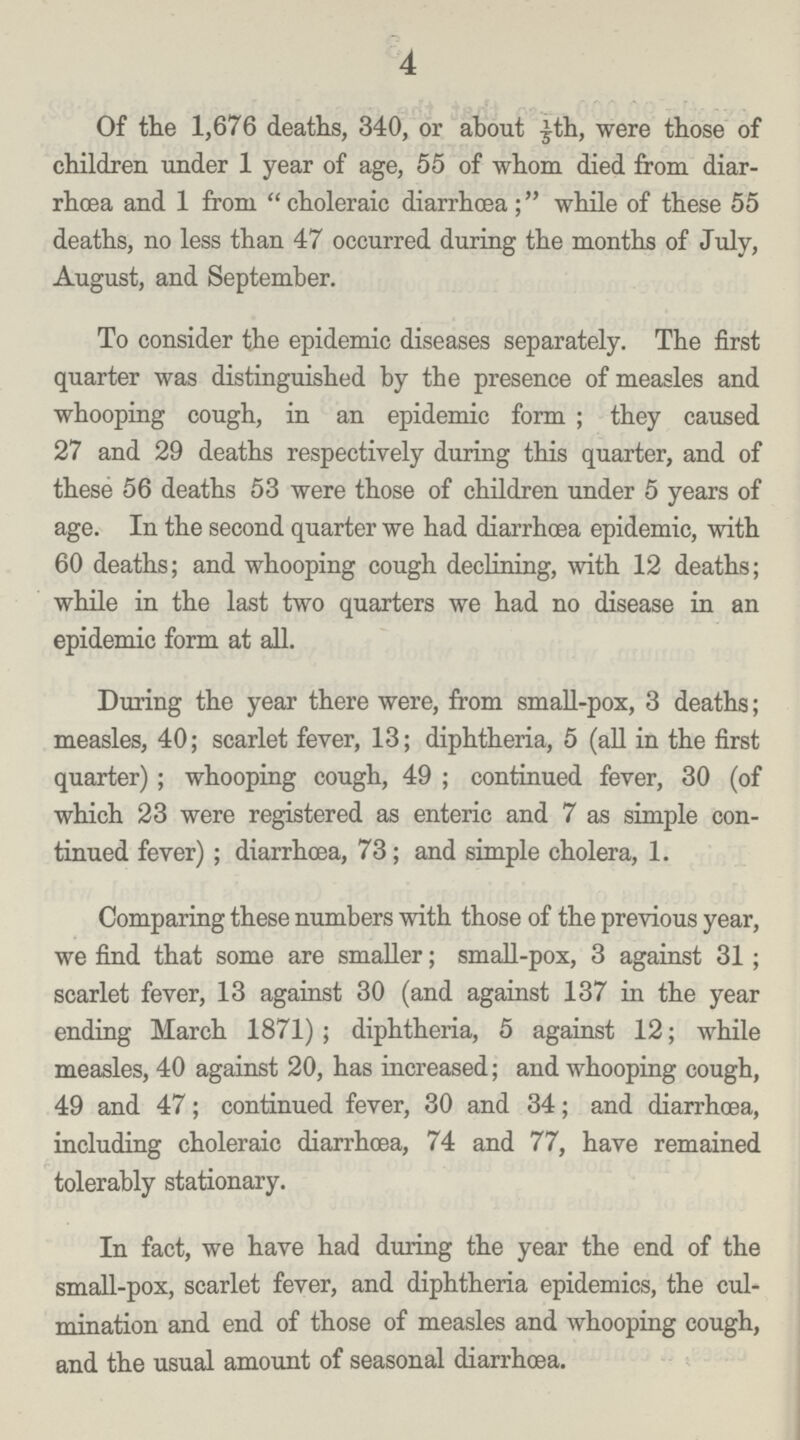 4 Of the 1,676 deaths, 340, or about 1/5th, were those of children under 1 year of age, 55 of whom died from diar rhoea and 1 from choleraic diarrhœa; while of these 55 deaths, no less than 47 occurred during the months of July, August, and September. To consider the epidemic diseases separately. The first quarter was distinguished by the presence of measles and whooping cough, in an epidemic form; they caused 27 and 29 deaths respectively during this quarter, and of these 56 deaths 53 were those of children under 5 years of age. In the second quarter we had diarrhoea epidemic, with 60 deaths; and whooping cough declining, with 12 deaths; while in the last two quarters we had no disease in an epidemic form at all. During the year there were, from small-pox, 3 deaths; measles, 40; scarlet fever, 13; diphtheria, 5 (all in the first quarter); whooping cough, 49; continued fever, 30 (of which 23 were registered as enteric and 7 as simple con tinued fever); diarrhœa, 73; and simple cholera, 1. Comparing these numbers with those of the previous year, we find that some are smaller; small-pox, 3 against 31; scarlet fever, 13 against 30 (and against 137 in the year ending March 1871); diphtheria, 5 against 12; while measles, 40 against 20, has increased; and whooping cough, 49 and 47; continued fever, 30 and 34; and diarrhœa, including choleraic diarrhoea, 74 and 77, have remained tolerably stationary. In fact, we have had during the year the end of the small-pox, scarlet fever, and diphtheria epidemics, the cul mination and end of those of measles and whooping cough, and the usual amount of seasonal diarrhœa.