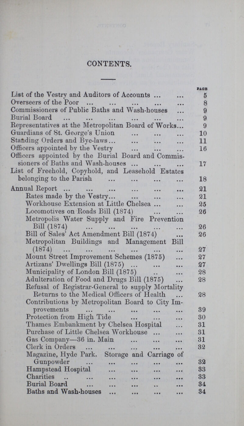 CONTENTS. PAGE List of the Vestry and Auditors of Accounts 5 Overseers of the Poor 8 Commissioners of Public Baths and Wash-houses 9 Burial Board 9 Representatives at the Metropolitan Board of Works 9 Guardians of St. George's Union 10 Standing Orders and Bye-laws 11 Officers appointed by the Vestry 16 Officers appointed by the Burial Board and Commis sioners of Baths and Wash-houses 17 List of Freehold, Copyhold, and Leasehold Estates belonging to the Parish 18 Annual Report 21 Rates made by the Vestry 21 Workhouse Extension at Little Chelsea 25 Locomotives on Roads Bill (1874) 26 Metropolis Water Supply and Fire Prevention Bill (1874) 26 Bill of Sales' Act Amendment Bill (1874) 26 Metropolitan Buildings and Management Bill (1874) 27 Mount Street Improvement Schemes (1875) 27 Artizans' Dwellings Bill (1875) 27 Municipality of London Bill (1875) 28 Adulteration of Food and Drugs Bill (1875) 28 Refusal of Registrar-General to supply Mortality Returns to the Medical Officers of Health 28 Contributions by Metropolitan Board to City Im provements 39 Protection from High Tide 30 Thames Embankment by Chelsea Hospital 31 Purchase of Little Chelsea Workhouse 31 Gas Company—36 in. Main 31 Clerk in Orders 32 Magazine, Hyde Park. Storage and Carriage of Gunpowder 32 Hampstead Hospital 33 Charities 33 Burial Board 34 Baths and Wash-houses 34