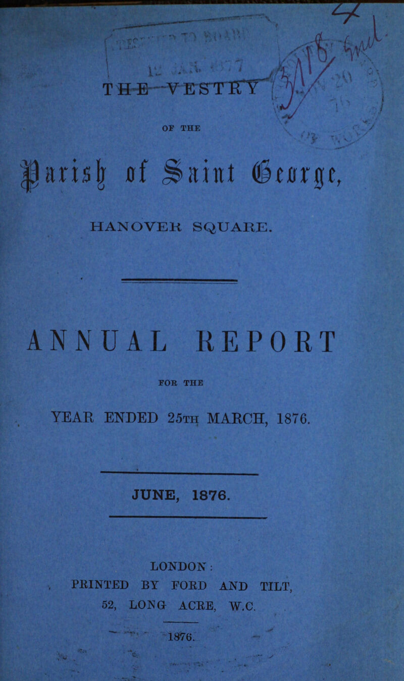 THE VESTRY of the Parish of Saint George, HANOVER SQUARE. ANNUAL REPORT for the YEAR ENDED 25th MARCH, 1876. JUNE, 1876. LONDON: PRINTED BY FORD AND TILT, 52, LONG ACRE, W.C. 1876.
