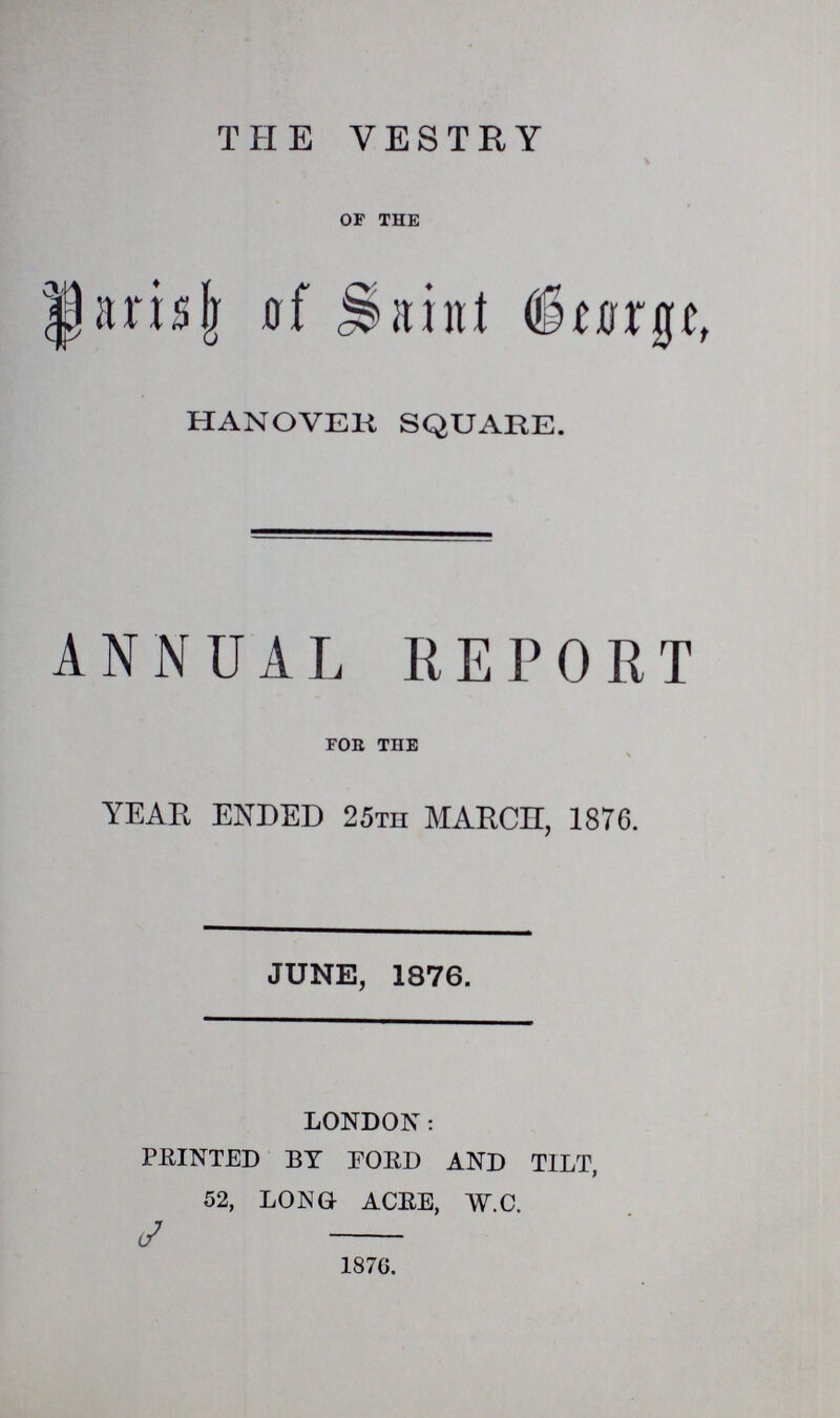 THE VESTRY of the Parish of Saint George, HANOVER SQUARE. ANNUAL REPORT for the YEAR ENDED 25th MARCH, 1876. JUNE, 1876. LONDON: PRINTED BY FORD AND TILT, 52, LONG ACRE, W.C. 1876