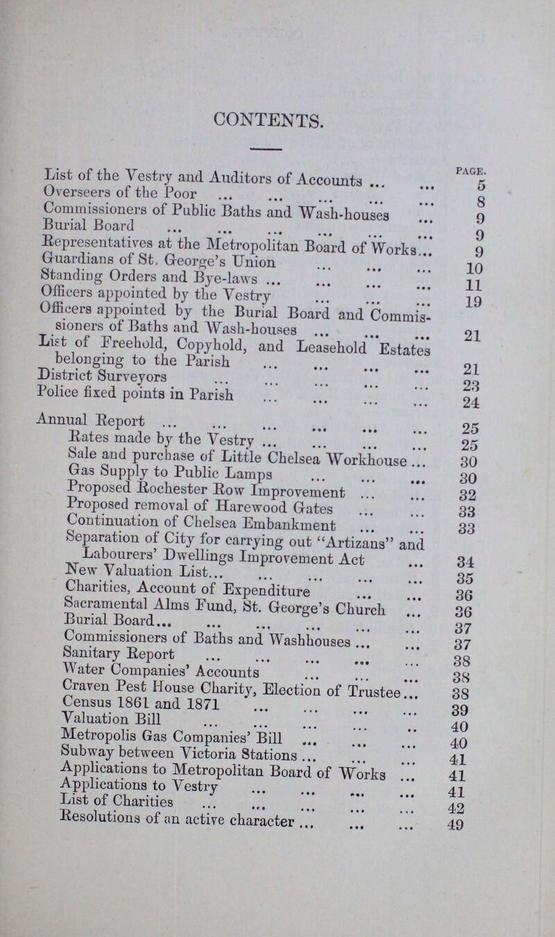 CONTENTS. page. List of the Vestry and Auditors of Accounts 5 Overseers of the Poor 8 Commissioners of Public Baths and Wash-houses 9 Burial Board 9 Representatives at the Metropolitan Board of Works 9 Guardians of St. George's Union 10 Standing Orders and Bye-laws 11 Officers appointed by the Vestry 19 Officers appointed by the Burial Board and Commis sioners of Baths and Wash-houses 21 List of Freehold, Copyhold, and Leasehold Estates belonging to the Parish 21 District Surveyors 23 Police fixed points in Parish 24 Annual Report 25 Rates made by the Vestry 25 Sale and purchase of Little Chelsea Workhouse 30 Gas Supply to Public Lamps 30 Proposed Rochester Row Improvement 32 Proposed removal of Harewood Gates 33 Continuation of Chelsea Embankment 33 Separation of City for carrying out Artizans and Labourers' Dwellings Improvement Act 34 New Valuation List 35 Charities, Account of Expenditure 36 Sacramental Alms Fund, St. George's Church 36 Burial Board 37 Commissioners of Baths and Washhouses 37 Sanitary Report 38 Water Companies' Accounts 38 Craven Pest House Charity, Election of Trustee 38 Census 1861 and 1871 39 Valuation Bill 40 Metropolis Gas Companies' Bill 40 Subway between Victoria Stations 41 Applications to Metropolitan Board of Works 41 Applications to Vestry 41 List of Charities 42 Resolutions of an active character 49