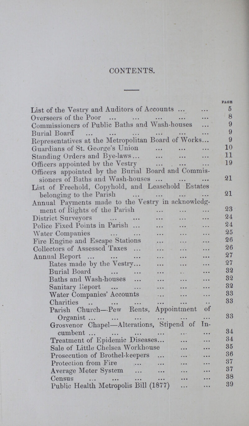 CONTENTS. PAGE List of the Vestry and Auditors of Accounts 5 Overseers of the Poor 8 Commissioners of Public Baths and Wash-houses 9 Burial Board 9 Representatives at the Metropolitan Board of Works 9 Guardians of St. George's Union 10 Standing Orders and Bye-laws 11 Officers appointed by the Vestry 19 Officers appointed by the Burial Board and Commis sioners of Baths and Wash-houses 21 List of Freehold, Copyhold, and Leasehold Estates belonging to the Parish 21 Annual Payments made to the Vestry in acknowledg ment of Rights of the Parish 23 District Surveyors 24 Police Fixed Points in Parish 24 Water Companies 25 Fire Engine and Escape Stations 26 Collectors of Assessed Taxes 26 Annual Report 27 Rates made by the Vestry 27 Burial Board 32 Baths and Wash-houses 32 Sanitary Report 32 Water Companies' Accounts 33 Charities 33 Parish Church—Pew Rents, Appointment of Organist 33 Grosvenor Chapel—Alterations, Stipend of In cumbent 34 Treatment of Epidemic Diseases 34 Sale of Little Chelsea Workhouse 35 Prosecution of Brothel-keepers 36 Protection from Fire 37 Average Meter System 37 Census 38 Public Health Metropolis Bill (1877) 39