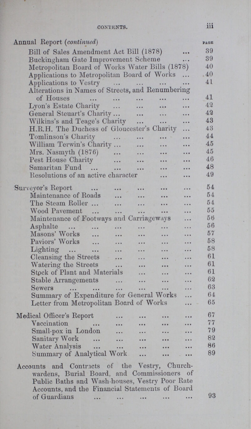 CONTENTS. iii Annual Report (continued) page Bill of Sales Amendment Act Bill (1878) 39 Buckingham Gate Improvement Scheme 39 Metropolitan Board of Works Water Bills (1878) 40 Applications to Metropolitan Board of Works 40 Applications to Vestry 41 Alterations in Names of Streets, and Renumbering of Houses 41 Lyon's Estate Charity 42 General Steuart's Charity 42 Wilkins's and Teage's Charity 43 H.R.H. The Duchess of Gloucester's Charity 43 Tomlinson's Charity 44 William Terwin's Charity 45 Mrs. Nasmyth (1876) 45 Pest House Charity 46 Samaritan Fund 48 Resolutions of an active character 49 Surveyor's Report 54 Maintenance of Roads 54 The Steam Roller 54 Wood Pavement 55 Maintenance of Footways and Carriageways 56 Asphalte 56 Masons' Works 57 Paviors' Works 58 Lighting 58 Cleansing the Streets 61 Watering the Streets 61 Stock of Plant and Materials 61 Stable Arrangements 62 Sewers 63 Summary of Expenditure for General Works 64 Letter from Metropolitan Board of Works 65 Medical Officer's Report 67 Vaccination 77 Small-pox in London 79 Sanitary Work 82 Water Analysis 86 Summary of Analytical Work 89 Accounts and Contracts of the Vestry, Church wardens, Burial Board, and Commissioners of Public Baths and Wash-houses, Vestry Poor Rate Accounts, and the Financial Statements of Board of Guardians 93