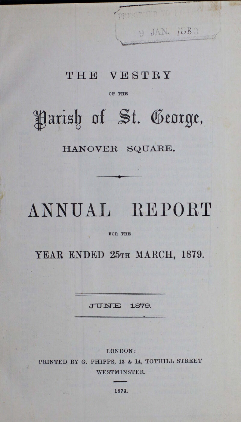 THE VESTRY of the Parish of St. Beorge, HANOVER SQUARE. ANNUAL REPORT for the YEAR ENDED 25th MARCH, 1879. JUNE 1879. LONDON: PRINTED BY G. PHIPPS, 13 & 14, TOTHILL STREET WESTMINSTER. 1879.