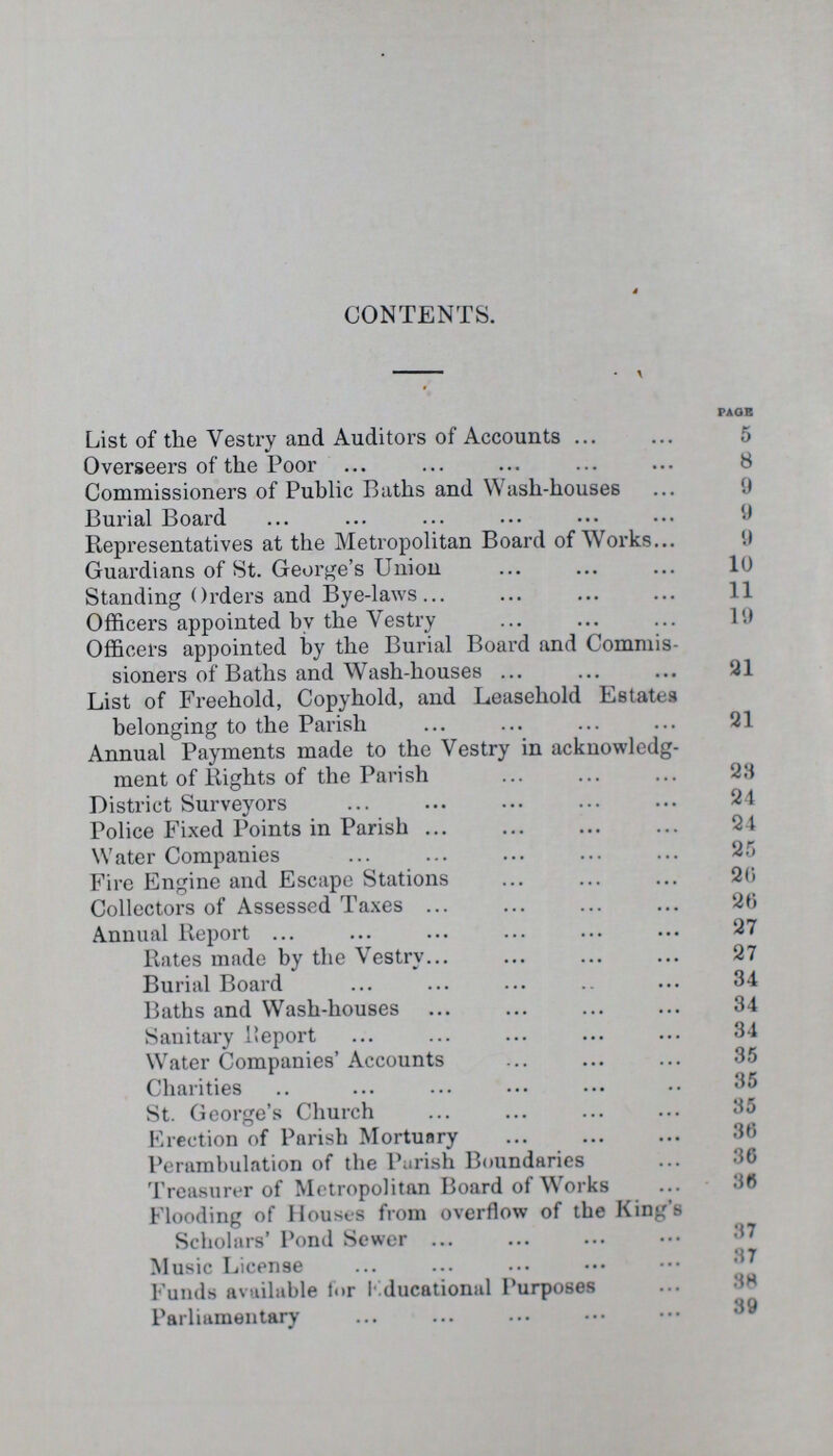 CONTENTS. PAGE List of the Vestry and Auditors of Accounts 5 Overseers of the Poor 8 Commissioners of Public Baths and Wash-houses 0 Burial Board 9 Representatives at the Metropolitan Board of Works 9 Guardians of St. George's Union 10 Standing Orders and Bye-laws 11 Officers appointed by the Vestry 19 Officers appointed by the Burial Board and Commis sioners of Baths and Wash-houses 91 List of Freehold, Copyhold, and Leasehold Estates belonging to the Parish 21 Annual Payments made to the Vestry in acknowledg ment of Rights of the Parish 23 District Surveyors 24 Police Fixed Points in Parish 24 Water Companies 25 Fire Engine and Escape Stations 20 Collectors of Assessed Taxes 20 Annual Report 27 Rates made by the Vestry 27 Burial Board 34 Baths and Wash-houses 34 Sanitary Report 34 Water Companies' Accounts 35 Charities 35 St. George's Church 35 Erection of Parish Mortuary 36 Perambulation of the Parish Boundaries 36 Treasurer of Metropolitan Board of Works 36 Flooding of Houses from overflow of the King's Scholars' Pond Sewer 37 Music License 37 Funds available for Educational Purposes 38 Parliamentary 39