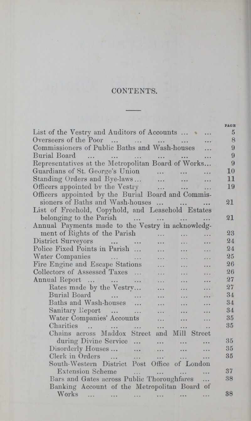 CONTENTS. PAGE List of the Vestry and Auditors of Accounts 5 Overseers of the Poor 8 Commissioners of Public Baths and Wash-houses 9 Burial Board 9 Representatives at the Metropolitan Board of Works 9 Guardians of St. George's Union 10 Standing Orders and Bye-laws 11 Officers appointed by the Vestry 19 Officers appointed by the Burial Board and Commis sioners of Baths and Wash-houses 21 List of Freehold, Copyhold, and Leasehold Estates belonging to the Parish 21 Annual Payments made to the Vestry in acknowledg ment of Eights of the Parish 23 District Surveyors 24 Police Fixed Points in Parish 24 Water Companies 25 Fire Engine and Escape Stations 26 Collectors of Assessed Taxes 26 Annual Report 27 Rates made by the Vestry 27 Burial Board 34 Baths and Wash-houses 34 Sanitary Report 34 Water Companies'Accounts 35 Charities 35 Chains across Maddox Street and Mill Street during Divine Service 35 Disorderly Houses 35 Clerk in Orders 35 South-Western District Post Office of London Extension Scheme 37 Bars and Gates across Public Thoroughfares 38 Banking Account of the Metropolitan Board of Works 38