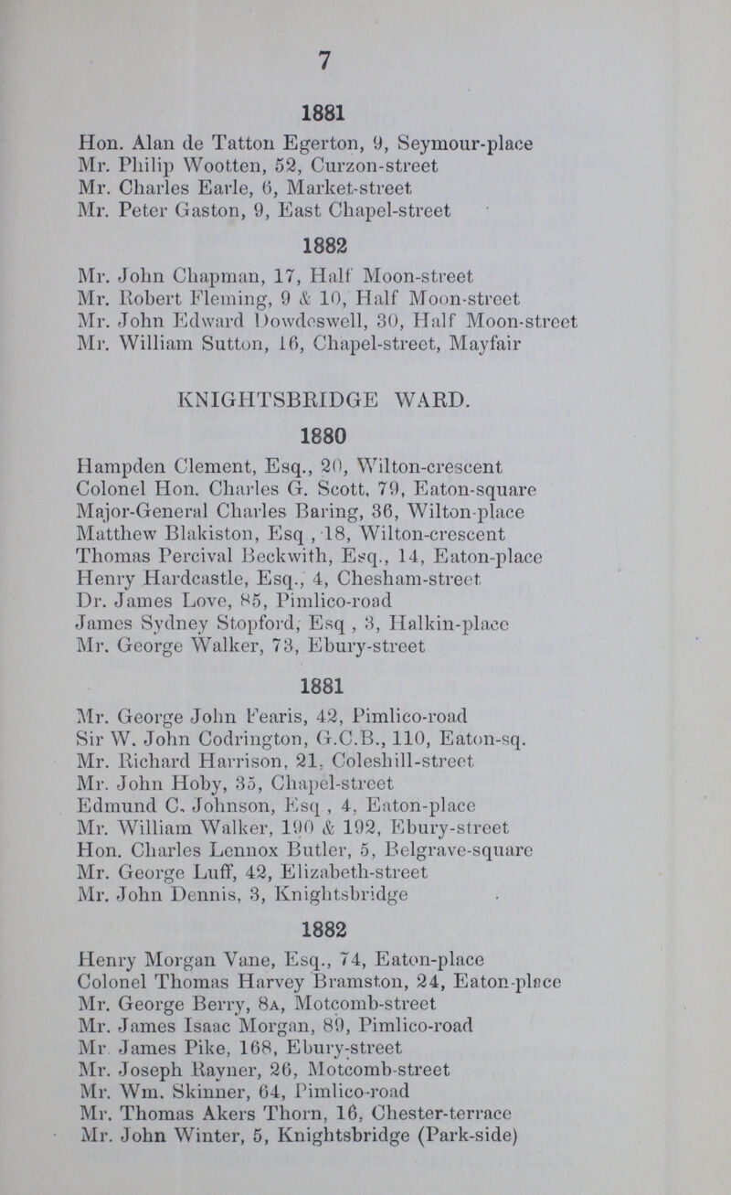 7 1881 Hon. Alan de Tatton Egerton, 9, Seymour-place Mr. Philip Wootten, 52, Curzon-street Mr. Charles Earle, 6, Market-street, Mr. Peter Gaston, 9, East Chapel-street 1882 Mr. John Chapman, 17, Half Moon-street Mr. Robert Fleming, 9 & 10, Half Moon-street Mr. John Edward Dowdoswell, 30, Half Moon-street Mi1. William Sutton, 10, Chapel-street, Mayfair KNIGHTSBRIDGE WARD. 1880 Hampden Clement, Esq., 20, Wilton-crescent Colonel Hon. Charles G. Scott, 79, Eaton-square Major-General Charles Baring, 36, Wilton-place Matthew Blakiston, Esq ,18, Wilton-crescent Thomas Percival Beckwith, Esq., 14, Eaton-place Henry Hardcastle, Esq., 4, Chesham-street, Dr. James Love, 85, Pimlico-road James Sydney Stopford, Esq , 3, Halkin-place Mr. George Walker, 73, Ebury-street 1881 Mr. George John Fearis, 42, Pimlico-road Sir W. John Codrington, G.C.B., 110, Eaton-sq. Mr. Richard Harrison, 21, Coleshill-street Mr. John Hoby, 35, Chapel-street Edmund C, Johnson, Esq , 4, Eaton-place Mr. William Walker, 190 & 192, Ebury-street Hon. Charles Lennox Butler, 5, Belgrave-square Mr. George Luff, 42, Elizabeth-street Mr. John Dennis, 3, Knightsbridge 1882 Henry Morgan Vane, Esq., 74, Eaton-place Colonel Thomas Harvey Bramston, 24, Eaton-place Mr. George Berry, 8a, Motcomb-street Mr. James Isaac Morgan, 89, Pimlico-road Mr James Pike, 168, Ebury-street Mr. Joseph Rayner, 26, Motcomb-street Mr. Wm. Skinner, 64, Pimlico-road Mr. Thomas Akers Thorn, 16, Chester-terrace Mr. John Winter, 5, Knightsbridge (Park-side)