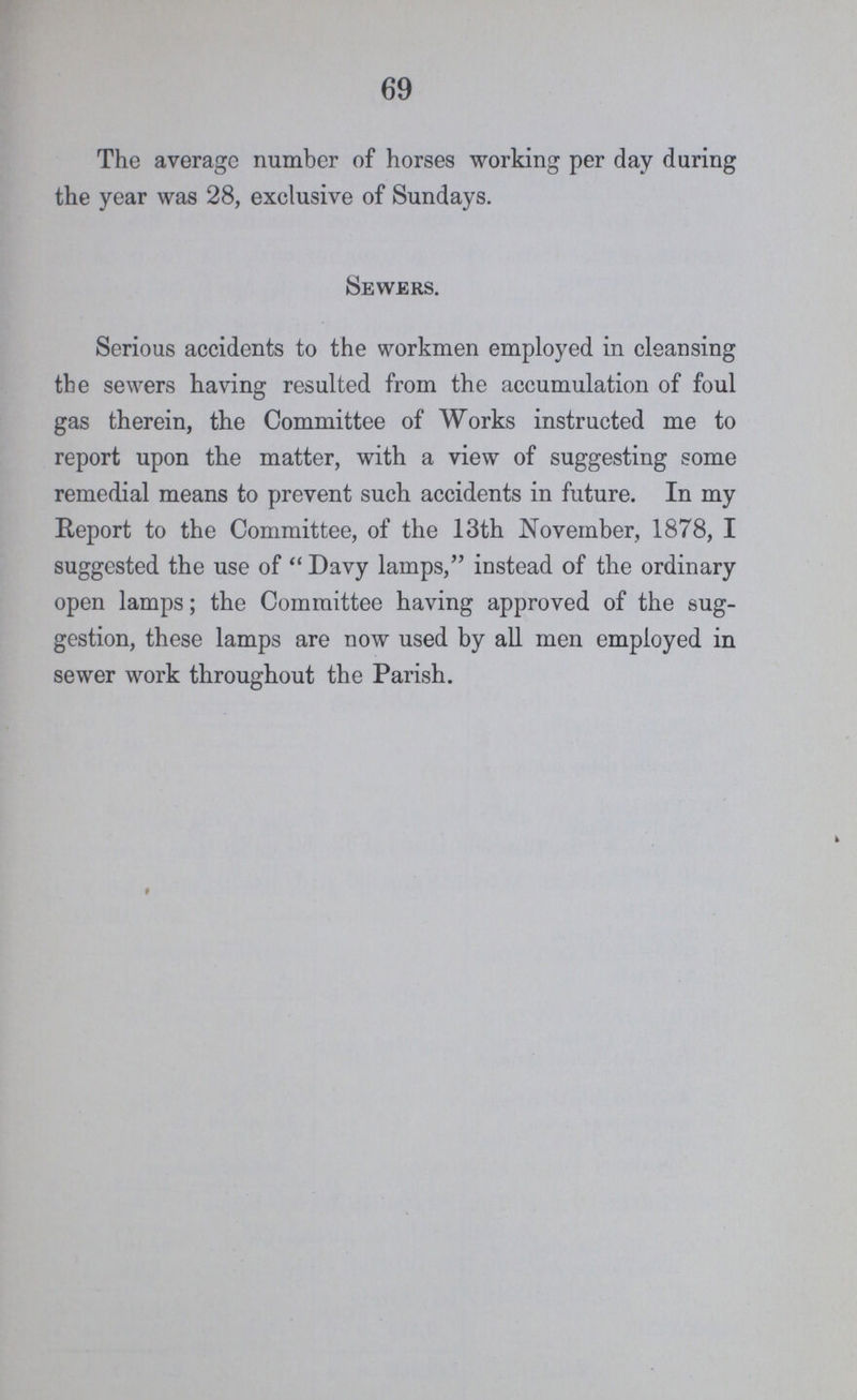 69 The average number of horses working per day during the year was 28, exclusive of Sundays. Sewers. Serious accidents to the workmen employed in cleansing the sewers having resulted from the accumulation of foul gas therein, the Committee of Works instructed me to report upon the matter, with a view of suggesting some remedial means to prevent such accidents in future. In my Report to the Committee, of the 13th November, 1878, I suggested the use of  Davy lamps, instead of the ordinary open lamps; the Committee having approved of the sug gestion, these lamps are now used by all men employed in sewer work throughout the Parish.