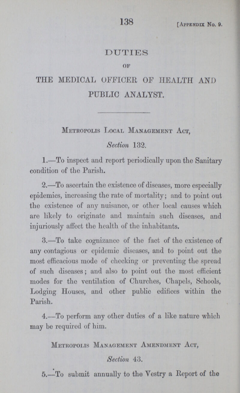 138 [Appendix No. 9. DUTIES of THE MEDICAL OFFICER OF HEALTH AND PUBLIC ANALYST. Metropolis Local Management Act, Section 132. 1.—To inspect and report periodically upon the Sanitary condition of the Parish. 2.—To ascertain the existence of diseases, more especially epidemics, increasing the rate of mortality; and to point out the existence of any nuisance, or other local causes which are likely to originato and maintain such diseases, and injuriously affect the health of the inhabitants. 3.—To take cognizance of the fact of the existence of any contagious or epidemic diseases, and to point out the most efficacious mode of checking or preventing the spread of such diseases; and also to point out the most efficient modes for tho ventilation of Churches, Chapels, Schools, Lodging Houses, and other public edifices within the Parish. 4.—To perform any other duties of a like nature which may be required of him. Metropolis Management Amendment Act, Section 43. 5.—To submit annually to the Vestry a Report of the