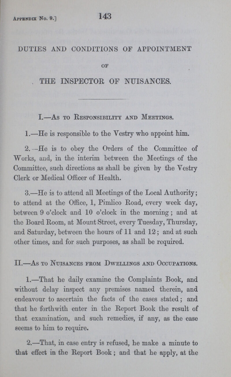 Appendix No. 9.] 143 DUTIES AND CONDITIONS OF APPOINTMENT of THE INSPECTOR OF NUISANCES. I.—As to Responsibility and Meetings. 1.—He is responsible to the Vestry who appoint him. 2. —He is to obey the Orders of the Committee of Works, and, in the interim between the Meetings of the Committee, such directions as shall be given by the Vestry Clerk or Medical Officer of Health. 3.—He is to attend all Meetings of the Local Authority; to attend at the Office, 1, Pimlico Road, every week day, between 9 o'clock and 10 o'clock in the morning; and at the Board Room, at Mount Street, every Tuesday, Thursday, and Saturday, between the hours of 11 and 12; and at such other times, and for such purposes, as shall be required. II.—As to Nuisances from Dwellings and Occupations. 1.—That he daily examine the Complaints Book, and without delay inspect any premises named therein, and endeavour to ascertain the facts of the cases stated; and that he forthwith enter in the Report Book the result of that examination, and such remedies, if any, as the case seems to him to require. 2.—That, in case entry is refused, he make a minute to that effect in the Report Book; and that he apply, at the