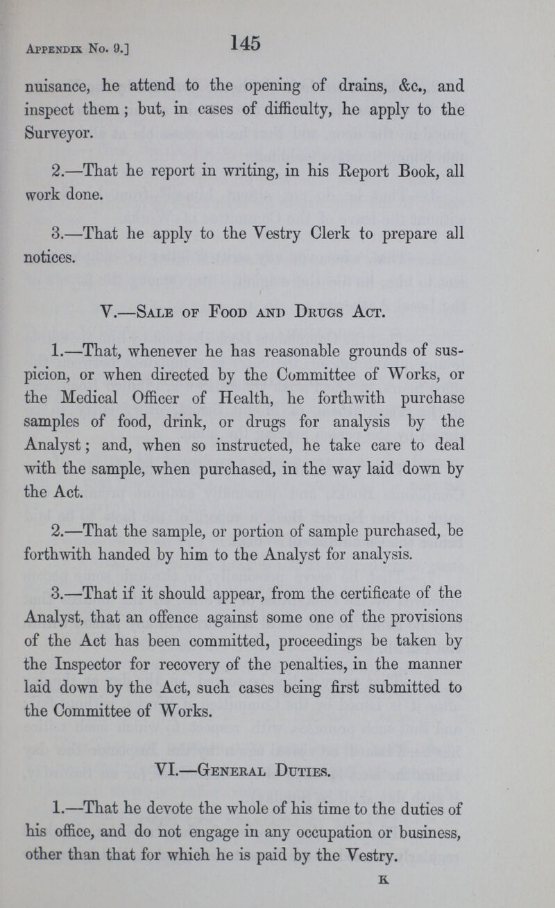 Appendix No. 9.] 145 nuisance, he attend to the opening of drains, &c., and inspect them; but, in cases of difficulty, he apply to the Surveyor. 2.—That he report in writing, in his Report Book, all work done. 3.—That he apply to the Vestry Clerk to prepare all notices. V.—Sale of Food and Drugs Act. 1.—That, whenever he has reasonable grounds of sus picion, or when directed by the Committee of Works, or the Medical Officer of Health, he forthwith purchase samples of food, drink, or drugs for analysis by the Analyst; and, when so instructed, he take care to deal with the sample, when purchased, in the way laid down by the Act. 2.—That the sample, or portion of sample purchased, be forthwith handed by him to the Analyst for analysis. 3.—That if it should appear, from the certificate of the Analyst, that an offence against some one of the provisions of the Act has been committed, proceedings be taken by the Inspector for recovery of the penalties, in the manner laid down by the Act, such cases being first submitted to the Committee of Works. VI.—General Duties. 1.—That he devote the whole of his time to the duties of his office, and do not engage in any occupation or business, other than that for which he is paid by the Vestry. K