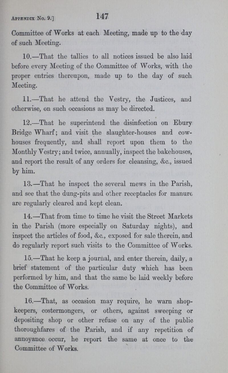 Appendix No. 9.] 147 Committee of Works at each Meeting, made up to the day of such Meeting. 10.—That the tallies to all notices issued be also laid before every Meeting of the Committee of Works, with the proper entries thereupon, made up to the day of such Meeting. 11.—That he attend the Vestry, the Justices, and otherwise, on such occasions as may be directed. 12.—That he superintend the disinfection on Ebury Bridge Wharf; and visit the slaughter-houses and cow houses frequently, and shall report upon them to the Monthly Vestry; and twice, annually, inspect the bakehouses, and report the result of any orders for cleansing, &c., issued by him. 13.—That he inspect the several mews in the Parish, and see that the dung-pits and other receptacles for manure are regularly cleared and kept clean. 14.—That from time to time he visit the Street Markets in the Parish (more especially on Saturday nights), and inspect the articles of food, &c., exposed for sale therein, and do regularly report such visits to the Committee of Works. 15.—That he keep a journal, and enter therein, daily, a brief statement of the particular duty which has been performed by him, and that the same be laid weekly before the Committee of Works. 16.—That, as occasion may require, he warn shop keepers, costermongers, or others, against sweeping or depositing shop or other refuse on any of the public thoroughfares of the Parish, and if any repetition of annoyance occur, he report the same at once to the Committee of Works.