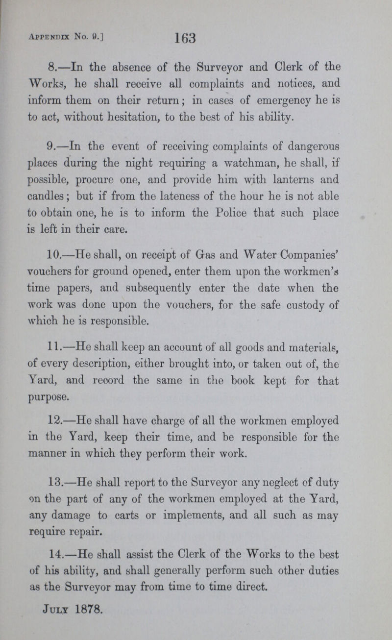 Appendix No. 9.] 163 8.—In the absence of the Surveyor and Clerk of the Works, he shall receive all complaints and notices, and inform them on their return; in cases of emergency he is to act, without hesitation, to the best of his ability. 9.—In the event of receiving complaints of dangerous places during the night requiring a watchman, he shall, if possible, procure one, and provide him with lanterns and candles; but if from the lateness of the hour he is not able to obtain one, he is to inform the Police that such place is left in their care. 10.—He shall, on receipt of Gas and Water Companies' vouchers for ground opened, enter them upon the workmen's time papers, and subsequently enter the date when the work was done upon the vouchers, for the safe custody of which he is responsible. 11.—He shall keep an account of all goods and materials, of every description, either brought into, or taken out of, the Yard, and record the same in the book kept for that purpose. 12.—He shall have charge of all the workmen employed in the Yard, keep their time, and be responsible for the manner in which they perform their work. 13.—He shall report to the Surveyor any neglect of duty on the part of any of the workmen employed at the Yard, any damage to carts or implements, and all such as may require repair. 14.—He shall assist the Clerk of the Works to the best of his ability, and shall generally perform such other duties as the Surveyor may from time to time direct. July 1878.