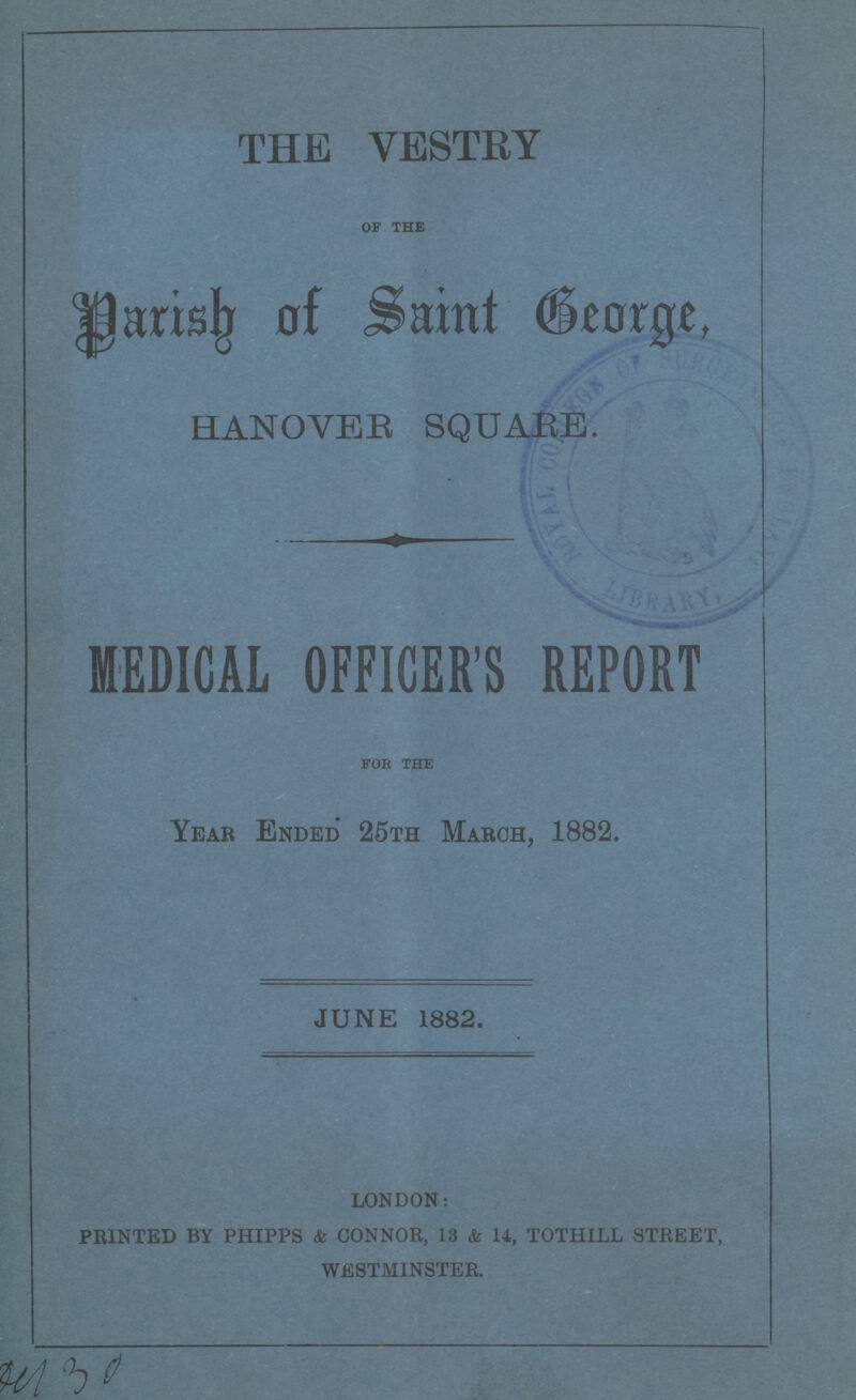 THE VESTRY of the Parish of Saint George HANOVER SQUARE. , MEDICAL OFFICER'S REPORT for the Year Ended 25th March, 1882. JUNE 1882. london: HUNTED BY phipps & connor, 13 & 14, tothill street, westminster 430