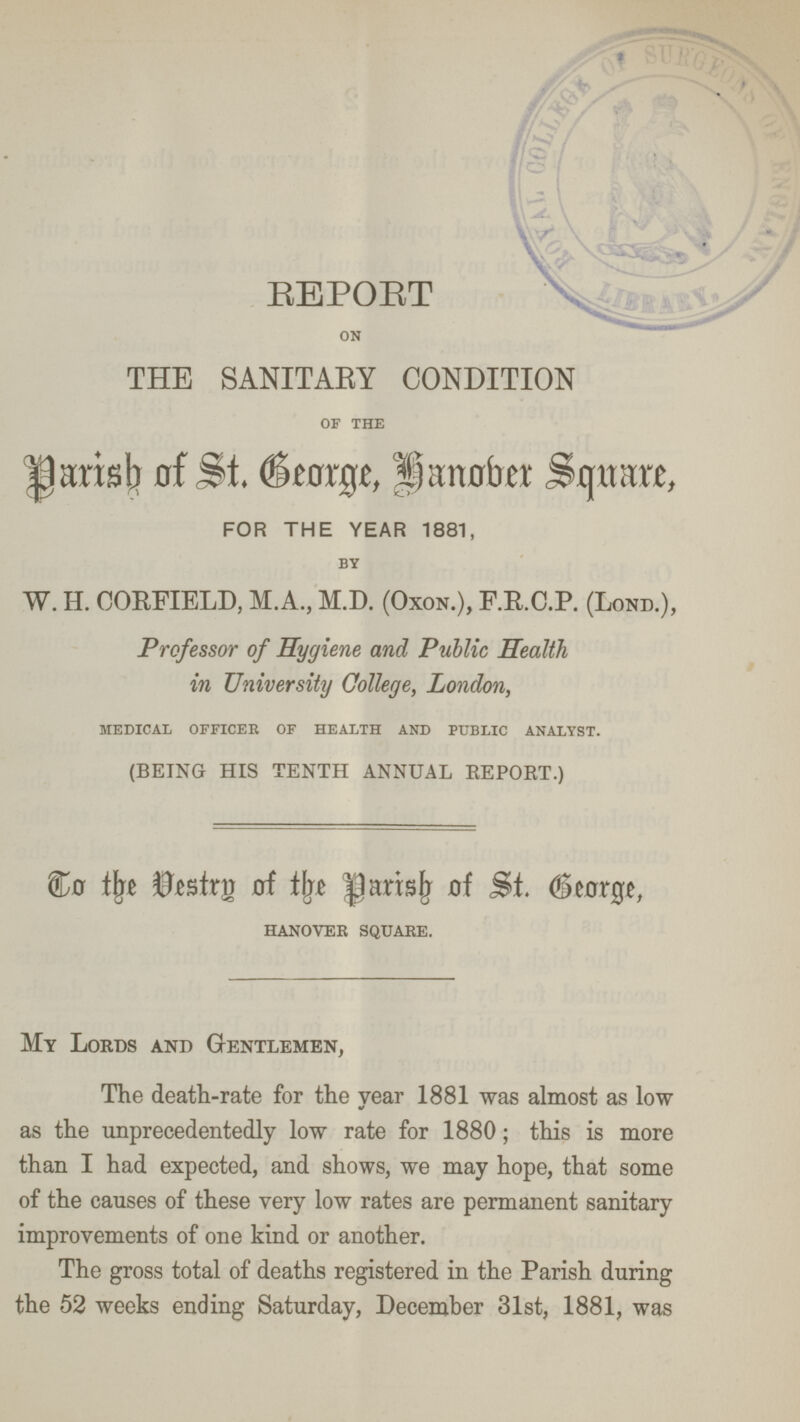 REPORT on THE SANITARY CONDITION of the Parish of St. George, Hanober Square, FOR THE YEAR 1881, by W. H. CORFIELD, M.A., M.D. (Oxon.), F.R.C.P. (Lond.), Professor of Hygiene and Public Health in University College, London, medical officer of health and public analyst. (being his tenth annual report.) To the Destry of the Parish of St. George, HANOVER SQUARE. My Lords and Gentlemen, The death-rate for the year 1881 was almost as low as the unprecedentedly low rate for 1880; this is more than I had expected, and shows, we may hope, that some of the causes of these very low rates are permanent sanitary improvements of one kind or another. The gross total of deaths registered in the Parish during the 52 weeks ending Saturday, December 31st, 1881, was