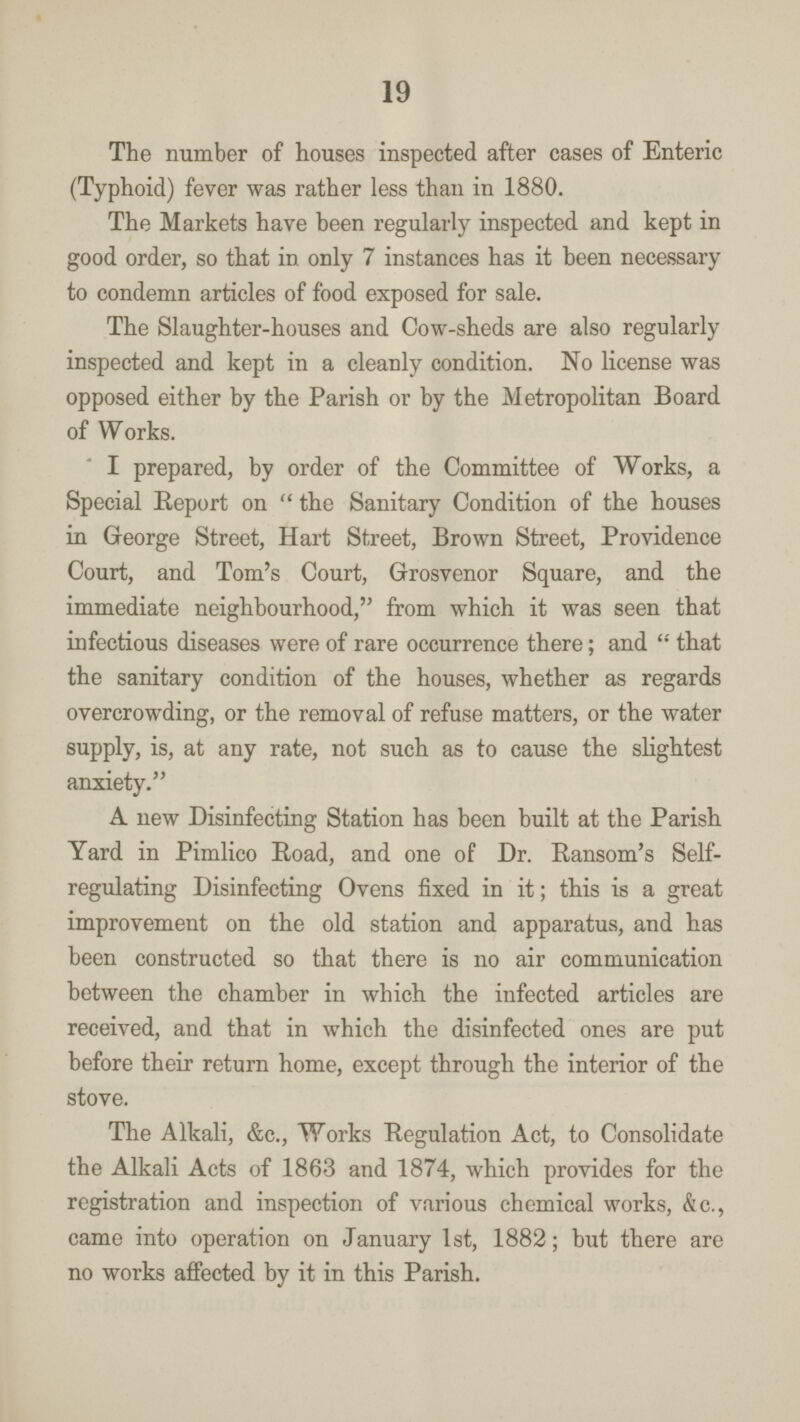 19 The number of houses inspected after cases of Enteric (Typhoid) fever was rather less than in 1880. The Markets have been regularly inspected and kept in good order, so that in only 7 instances has it been necessary to condemn articles of food exposed for sale. The Slaughter-houses and Cow-sheds are also regularly inspected and kept in a cleanly condition. No license was opposed either by the Parish or by the Metropolitan Board of Works. I prepared, by order of the Committee of Works, a Special Report on the Sanitary Condition of the houses in George Street, Hart Street, Brown Street, Providence Court, and Tom's Court, Grosvenor Square, and the immediate neighbourhood, from which it was seen that infectious diseases were of rare occurrence there; and that the sanitary condition of the houses, whether as regards overcrowding, or the removal of refuse matters, or the water supply, is, at any rate, not such as to cause the slightest anxiety. A new Disinfecting Station has been built at the Parish Yard in Pimlico Road, and one of Dr. Ransom's Self regulating Disinfecting Ovens fixed in it; this is a great improvement on the old station and apparatus, and has been constructed so that there is no air communication between the chamber in which the infected articles are received, and that in which the disinfected ones are put before their return home, except through the interior of the stove. The Alkali, &c., Works Regulation Act, to Consolidate the Alkali Acts of 1863 and 1874, which provides for the registration and inspection of various chemical works, &c., came into operation on January 1st, 1882; but there are no works affected by it in this Parish.