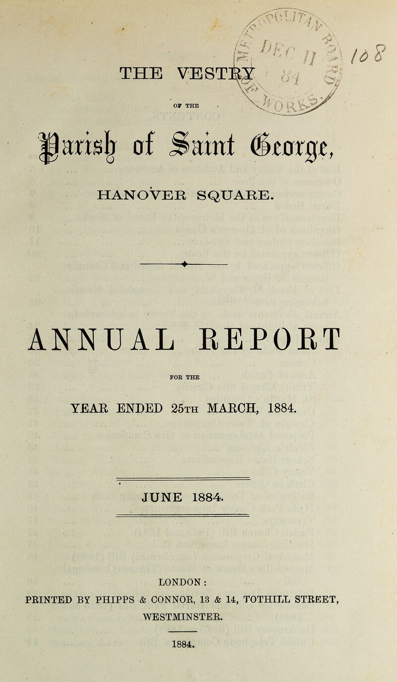 THE VESTRY OF THE Parish of Saint George, HANOVER SQUARE. ANNUAL REPORT FOE THE YEAR ENDED 25th MARCH, 1884. JUNE 1884. LONDON: PRINTED BY PHIPPS & CONNOR, 13 & 14, TOTHILL STREET, WESTMINSTER. 1884.