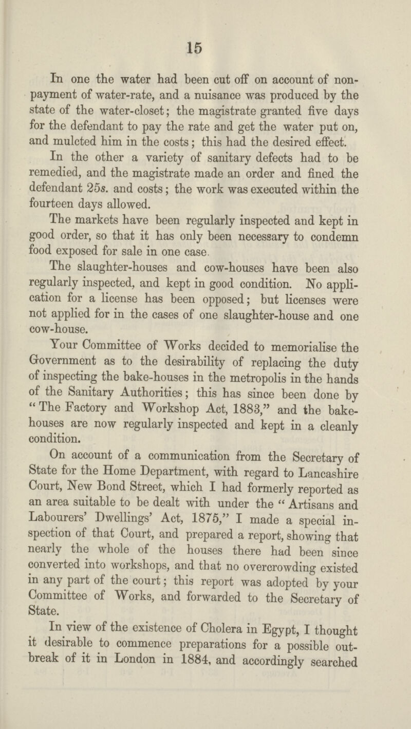 15 In one the water had been cut off on account ot non payment of water-rate, and a nuisance was produced by the state of the water-closet; the magistrate granted five days for the defendant to pay the rate and get the water put on, and mulcted him in the costs; this had the desired effect. In the other a variety of sanitary defects had to be remedied, and the magistrate made an order and fined the defendant 25s. and costs; the work was executed within the fourteen days allowed. The markets have been regularly inspected and kept in good order, so that it has only been necessary to condemn food exposed for sale in one case. The slaughter-houses and cow-houses have been also regularly inspected, and kept in good condition. No appli cation for a license has been opposed; but licenses were not applied for in the cases of one slaughter-house and one cow-house. Your Committee of Works decided to memorialise the Government as to the desirability of replacing the duty of inspecting the bake-houses in the metropolis in the hands of the Sanitary Authorities; this has since been done by  The Factory and Workshop Act, 1883, and the bake houses are now regularly inspected and kept in a cleanly condition. On account of a communication from the Secretary of State for the Home Department, with regard to Lancashire Court, New Bond Street, which I had formerly reported as an area suitable to be dealt with under the  Artisans and Labourers' Dwellings' Act, 1875, I made a special in spection of that Court, and prepared a report, showing that nearly the whole of the houses there had been since converted into workshops, and that no overcrowding existed in any part of the court; this report was adopted by your Committee of Works, and forwarded to the Secretary of State. In view of the existence of Cholera in Egypt, I thought it desirable to commence preparations for a possible out break of it in London in 1884, and accordingly searched