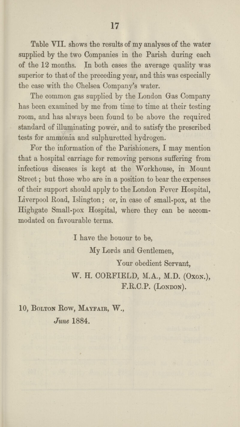 17 Table VII. shows the results of my analyses of the water supplied by the two Companies in the Parish during each of the 12 months. In both cases the average quality was superior to that of the preceding year, and this was especially the case with the Chelsea Company's water. The common gas supplied by the London Gas Company has been examined by me from time to time at their testing room, and has always been found to be above the required standard of illuminating power, and to satisfy the prescribed tests for ammonia and sulphuretted hydrogen. For the information of the Parishioners, I may mention that a hospital carriage for removing persons suffering from infectious diseases is kept at the Workhouse, in Mount Street; but those who are in a position to bear the expenses of their support should apply to the London Fever Hospital, Liverpool Road, Islington; or, in case of small-pox, at the Highgate Small-pox Hospital, where they can be accom modated on favourable terms. I have the houour to be, My Lords and Gentlemen, Your obedient Servant, W. H. CORFIELD, M.A., M.D. (Oxon.), F.R.C.P. (London). 10, Bolton Row, Mayfair, W., June 1884.