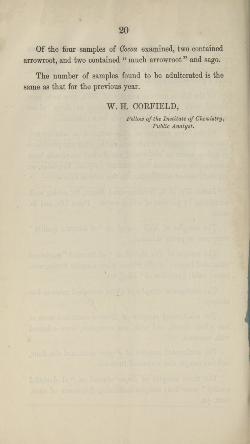 20 Of the four samples of Cocoa examined, two contained arrowroot, and two contained  much arrowroot and sago. The number of samples found to be adulterated is the same as that for the previous year. W. H. CORFIELD, Fellow of the Institute of Chemistry, Public Analyst.