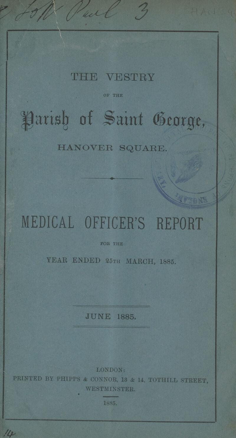 THE VESTRY of the Parish of Saint George, HANOVER SQUARE. MEDICAL OFFICER'S REPORT for the YEAR ENDED 25th MARCH, 1885. JUNE 1885. LONDON: PRINTED BY PHIPPS & CONNOR, 13 & 14, TOTHILL STREET, WESTMINSTER. 1885.