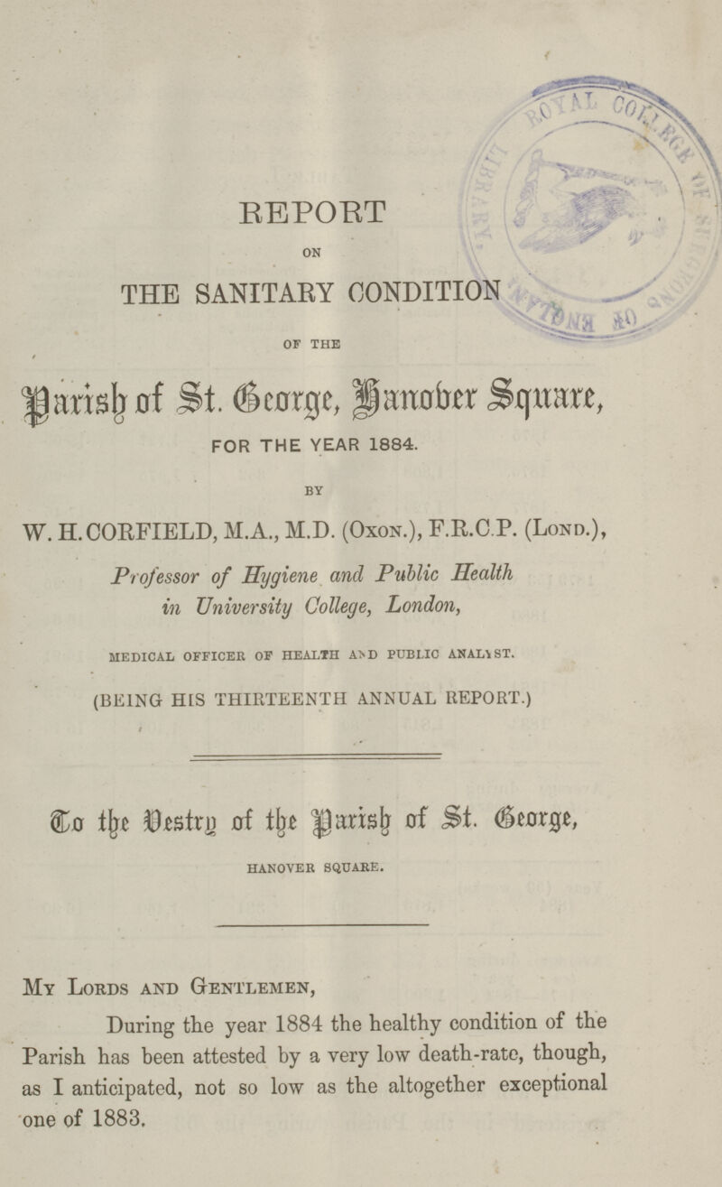 REPORT on THE SANITARY CONDITION of the Parish of St. George, Hanover Square, FOR THE YEAR 1884. by W. H.CORFIELD, M.A., M.D. (OXON.), F.R.C.P. (LOND.), Professor of Hygiene and Public Health in University College, London, Medical officer of health and public analyst. (BEING HIS THIRTEENTH ANNUAL REPORT.) To the Vestry of Parish of St. George, HANOVER SQUARE. My Lords and Gentlemen, During the year 1884 the healthy condition of the Parish has been attested by a very low death-rate, though, as I anticipated, not so low as the altogether exceptional one of 1883.