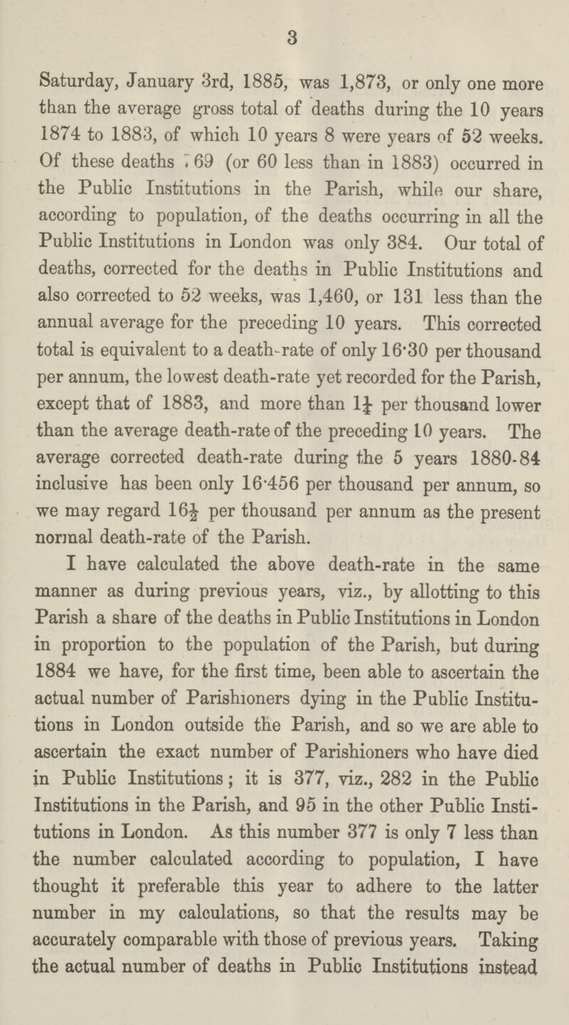 3 Saturday, January 3rd, 1885, was 1,873, or only one more than the average gross total of deaths during the 10 years 1874 to 1883, of which 10 years 8 were years of 52 weeks. Of these deaths 769 (or 60 less than in 1883) occurred in the Public Institutions in the Parish, while our share, according to population, of the deaths occurring in all the Public Institutions in London was only 384. Our total of deaths, corrected for the deaths in Public Institutions and also corrected to 52 weeks, was 1,460, or 131 less than the annual average for the preceding 10 years. This corrected total is equivalent to a death-rate of only 16.30 per thousand per annum, the lowest death-rate yet recorded for the Parish, except that of 1883, and more than 1¼ per thousand lower than the average death-rate of the preceding 10 years. The average corrected death-rate during the 5 years 1880-84 inclusive has been only 16.456 per thousand per annum, so we may regard 16½ per thousand per annum as the present normal death-rate of the Parish. I have calculated the above death-rate in the same manner as during previous years, viz., by allotting to this Parish a share of the deaths in Public Institutions in London in proportion to the population of the Parish, but during 1884 we have, for the first time, been able to ascertain the actual number of Parishioners dying in the Public Institu tions in London outside the Parish, and so we are able to ascertain the exact number of Parishioners who have died in Public Institutions; it is 377, viz., 282 in the Public Institutions in the Parish, and 95 in the other Public Insti tutions in London. As this number 377 is only 7 less than the number calculated according to population, I have thought it preferable this year to adhere to the latter number in my calculations, so that the results may be accurately comparable with those of previous years. Taking the actual number of deaths in Public Institutions instead