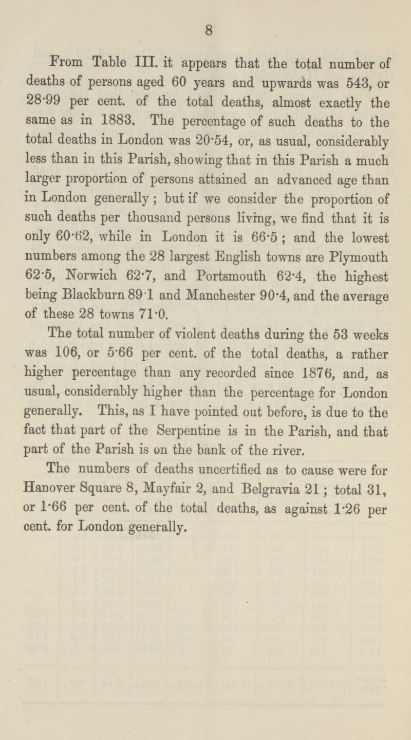 8 From Table III. it appears that the total number of deaths of persons aged 60 years and upwards was 543, or 28.99 per cent, of the total deaths, almost exactly the same as in 1883. The percentage of such deaths to the total deaths in London was 20.54, or, as usual, considerably less than in this Parish, showing that in this Parish a much larger proportion of persons attained an advanced age than in London generally; but if we consider the proportion of such deaths per thousand persons living, we find that it is only 60.62, while in London it is 66.5; and the lowest numbers among the 28 largest English towns are Plymouth 62.5, Norwich 62.7, and Portsmouth 62.4, the highest being Blackburn 89.1 and Manchester 90.4, and the average of these 28 towns 71-0. The total number of violent deaths during the 53 weeks was 106, or 5.66 per cent, of the total deaths, a rather higher percentage than any recorded since 1876, and, as usual, considerably higher than the percentage for London generally. This, as I have pointed out before, is due to the fact that part of the Serpentine is in the Parish, and that part of the Parish is on the bank of the river. The numbers of deaths uncertified as to cause were for Hanover Square 8, Mayfair 2, and Belgravia 21; total 31, or 1.66 per cent, of the total deaths, as against l.26 per cent, for London generally.